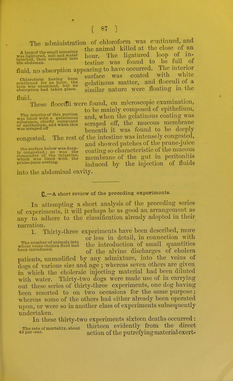 The administration of chloroform was ontiiiued, and the animal killed at the close of an A loop of the small intestine ^ t / i i was ligatured, salt and water l^our. TllC lli^aturea lOOp 01 m- »foii^r testine was found to he full of fluid, no absorption appearing to have occurred. The interior surface was coated with white Chloroform having been >-'>^'- -\ a t i? continued for an hotir, the o>elatinous matter, ancl noccuii 01 a loop was examined, but no & fl^„+nT-,r« 4n absorption had taken place. similar UaturC WCrC UOating lU 1116 fluid. . . • i.- These floccifli were found, on microscopic examination, to be mainly composed of epithelium, was'^fi^r^tV^V^Ii^tSs and, when the gelatinous coating was Sfepfthelii^StliwhertMs scivaped off, the mucous membrane was scraped off bcncath it was found to be deeply congested. The rest of the intestine was intensely congested, and showed patches of the prune-juice iy*''c^nretted'l''sTTas''%'&^ coatiug SO characteristic of the mucous ^^Sc^'^^asiiiel ^th*The mcmbrauc of the gut in peritonitis prune-juice coating. induccd by the Injectiou of fluids into the abdominal cavity. C.—A short review of the preceding experiments. In attempting a short analysis of the preceding series of experiments, it will perhaps be as good an arrangement as any to adhere to the classification already adopted in their narration. 1. Thirty-three experiments have been described, more or less in detail, in connection with whose^'e^'^s'choK^ the iutroduction of small quantities been introduced. alviuc dischargcs of cholcra patients, unmodified by any admixture, into the veins of dogs of various size and age ; whereas seven others are given in which the choleraic injecting material had been diluted with water. Thirty-two dogs were made use of in carrying out these series of tlurty-three experiments, one dog having been resorted to on two occasions for the same purpose; whereas some of the others had either already been operated upon, or were so in another class of experiments subsequently undertaken. In these thirty-two experiments sixteen deaths occurred : The rate of mortality, about thirteen evidently from the direct 43 per cent. actiou of the putrefying material exert-
