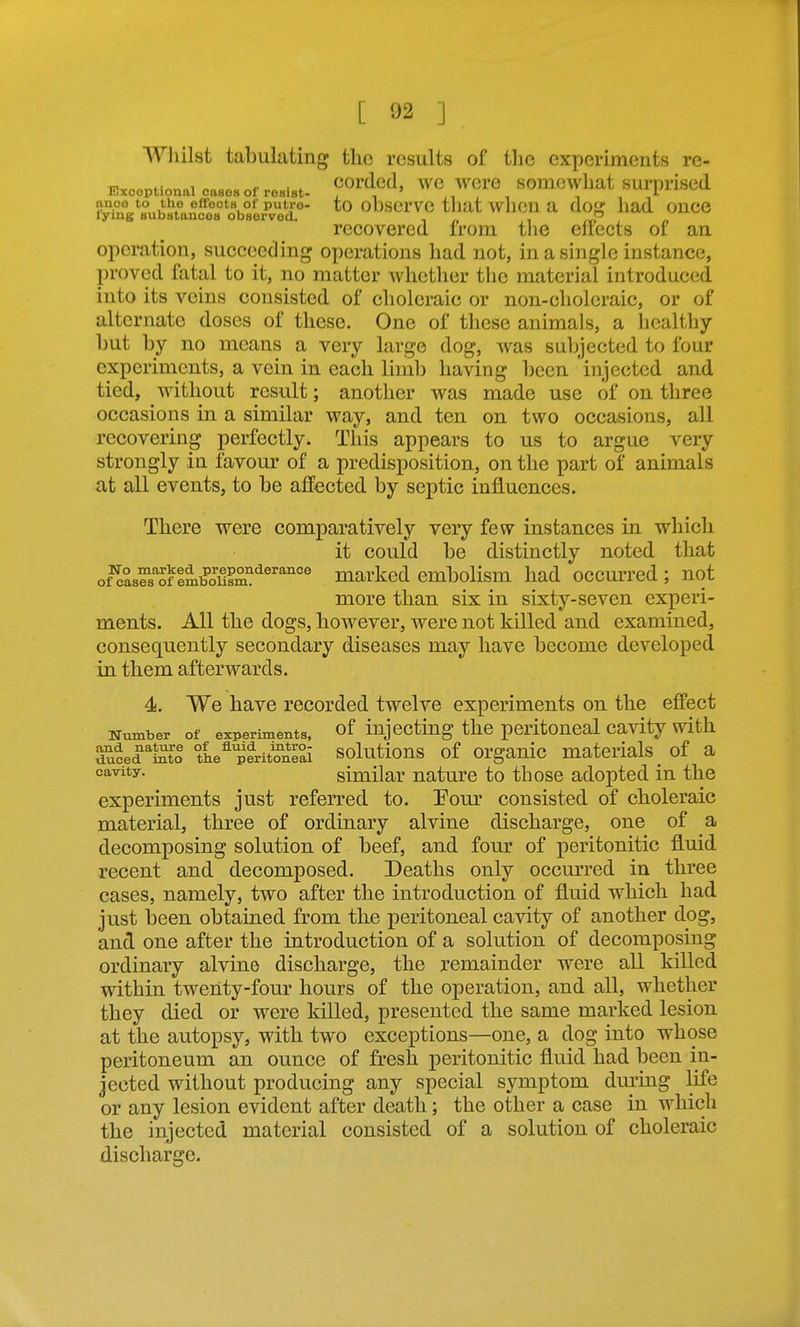 Whilst tabulating tlic results of the cxpoA'iments re- u.,„„„fi«„„i „„„^ e ■ * corded, we were somewhat surprised Exceptional cases of resist- i ^ i ■, i *■ anoe to the effects of putre- to ObserVO tliat wllCll a doj? had OUCG lying substances observed. P recovered irom the eliects or an operation, succeeding operations had not, in a single instance, proved fatal to it, no matter whether the material introduced into its veins consisted of choleraic or non-choleraic, or of alternate doses of these. One of these animals, a healthy- hut by no means a very large dog, was subjected to four experiments, a vein in each limb having been injected and tied, without result; another was made use of on three occasions in a similar way, and ten on two occasions, all recovering perfectly. This appears to us to argue very strongly in favour of a predisposition, on the part of animals at all events, to be affected by septic influences. There were comparatively very few instances in which it could be distinctly noted that of^as^s'^of lmSm^^®''''°® marked embolism had occurred ; not more than six in sixty-seven experi- ments. All the dogs, however, were not killed and examined, consequently secondary diseases may have become developed in them afterwards. 4. We have recorded twelve experiments on the effect Number of experiments, of injecting the peritoncal cavity with {iuced^Sto the^'erit^neai solutious of orgauic materials _ of a similar nature to those adopted in the experiments just referred to. Eour consisted of choleraic material, three of ordinary alvine discharge, one of a decomposing solution of beef, and four of peritonitic fluid recent and decomposed. Deaths only occurred in three cases, namely, two after the introduction of fluid which had just been obtained from the peritoneal cavity of another dog, and one after the introduction of a solution of decomposing ordinary alvino discharge, the remainder were all killed within twenty-four hours of the operation, and all, whether they died or were killed, presented the same marked lesion at the autopsy, with two exceptions—one, a dog into whose peritoneum an ounce of fresh peritonitic fluid had been in- jected without producing any special symptom duruig life or any lesion evident after death; the other a case in which the injected material consisted of a solution of choleraic discharge.