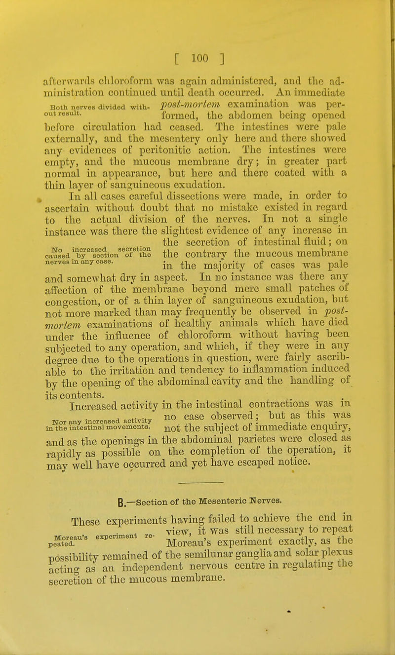 afterwards chloroform was again administered, and the ad- ministration continued until death occurred. An immediate Doth norvea divided with- post-movlem examination was per- out result. formod, the abdomen being opened before circulation had ceased. The intestines were pale externally, and the mesentery only here and there showed any evidences of peritonitic action. The intestines were empty, and the mucous membrane dry; in greater part normal in appearance, but here and there coated with a thin layer of sanguineous exudation. In all cases careful dissections were made, in order to ascertain without doubt that no mistake existed in regard to the actual division of the nerves. In not a single instance was there the slightest evidence of any increase in the secretion of intestinal fluid; on caused'bT'''seftion''Sf*the the Contrary the mucous membrane nerves in any case. ^-^^ majority of CaSCS WaS palc and somewhat dry in aspect. In no instance was there any affection of the membrane beyond mere small patches of congestion, or of a thin layer of sanguineous exudation, but not more marked than may frequently be observed in ^06-^- mortem examinations of healthy animals which have died tinder the influence of chloroform without having been subjected to any operation, and whinh, if they were in any degree due to the operations in question, were fairly ascrib- able to the irritation and tendency to inflammation induced by the opening of the abdominal cavity and the handling of its contents. Increased activity in the intestinal contractions was m , no case observed; but as this was ITor any increased activity -, . , n . t i in tlie intestinal movements. -^q^ SUbjcCt 01 immediate CnqUiry, and as the openings in the abdominal parietes were closed as rapidly as possible on the completion of the operation, it may well have occurred and yet have escaped notice. B.—Section of the Mesenteric Nerves. These experiments having failed to achieve the end in view, it was still necessary to repeat pe'^t^eT'^ experiment re- experiment cxactly, as the possibility remained of the semilunar ganglia and solar plexus acting as an independent nervous centre in regulating the secretion of the mucous membrane.