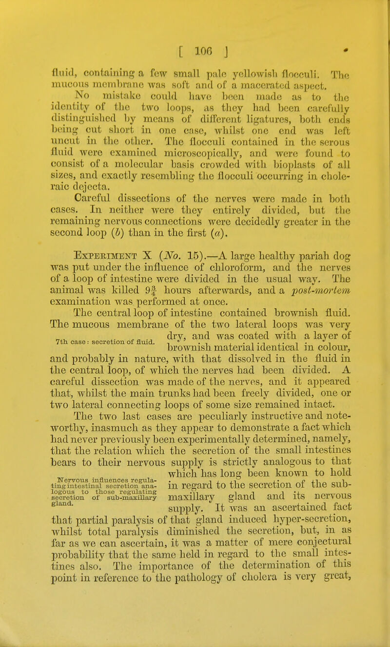 [ lOG J fluid, containing a few small palo yoUowisli flooculi. The mucous mcmbninc was soft and of a macerated aspect. No mistake could have Ijeen made as to the identity of the two loops, as they had been carefully distinguished by moans of diifcrcnt ligatures, both ends being cut short in one case, whilst one end was left uncut in the other. The llocculi contained in tlie serous fluid were examined microscopically, and were found to consist of a molecular basis crowded with Ijioplasts of all sizes, and exactly resembling the flocculi occurring in chole- raic dejecta. Careful dissections of the nerves were made in both cases. In neither vrere they entirely divided, but the remaining nervous connections were decidedly greater in the second loop {b) than in the first (a). Experiment X {No. 15).—A large healthy pariah dog was put under the influence of chloroform, and the nerves of a loop of intestine were divided in the usual way. The animal was killed 9f hours afterwards, and a post-mortem examination was performed at once. The central loop of intestine contained brownish fluid. The mucous membrane of the two lateral loops was very dry, and was coated with a layer of 7th. case: secretion of fluid. .i , - I'l i • -\ • ^ brownish material identical m colour, and probably in nature, with that dissolved in the fluid in the central loop, of which the nerves had been divided. A careful dissection was made of the nerves, and it appeared that, whilst the main trunks had been freely divided, one or two lateral connecting loops of some size remained intact. The two last cases are peculiarly instructive and note- worthy, inasmuch as they appear to demonstrate a fact which had never previously been experimentally determined, namely, that the relation which the secretion of the small intestines bears to their nervous supply is strictly analogous to that which has long been known to hold ITervous influences regnla- . , .n j- n „ ting intestinal secretion ana- m regard tO thC SCCrCtlOn 01 tlie SUD- secretion° ol^°8ub-maxmSy maxillary glaud and its nervous supply. It was an ascertained fact that partial paralysis of that gland induced hyper-secretion, whilst total paralysis diminished the secretion, but, in as far as we can ascertain, it was a matter of mere conjectural probability that the same held in regard to the small intes- tines also. The importance of the determination of this point in reference to the pathology of cholera is very great,