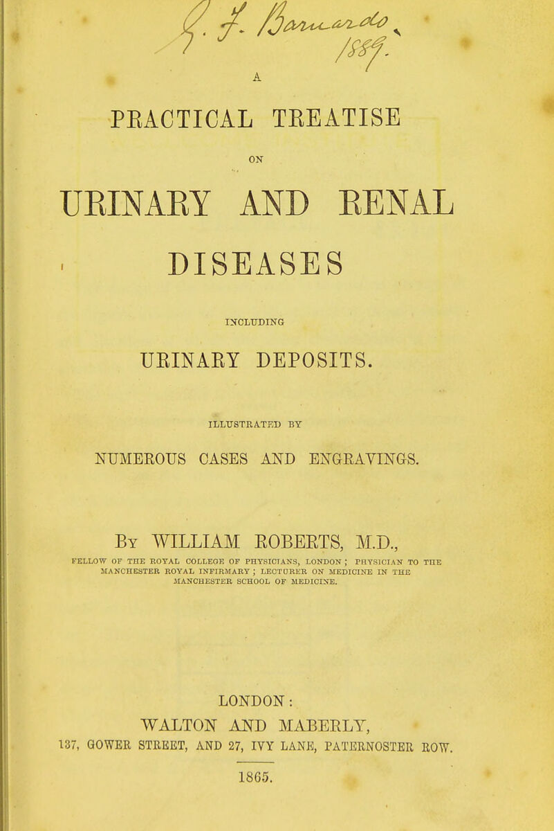 S. /$M^<^^ s St J /ssf. A PKACTICAL TKEATISE ON UEINAKY AND RENAL DISEASES INCLUDING UEINAKY DEPOSITS. ILLUSTRATED BY NUMEROUS CASES AND ENGRAVINGS. By WILLIAM EOBEETS, M.D., FELLOW OF THE ROYAL COLLEGE OF PHYSICIANS, LONDON ; PHYSICIAN TO THE MANCHESTER ROYAL INFIRMARY ; LECTURER ON MEDICINE IN THE MANCHESTER SCHOOL OF MEDICINE. LONDON: WALTON AND MABERLY, 137, GOWER STREET, AND 27, IVY LANE, PATERNOSTER ROW. 1865.