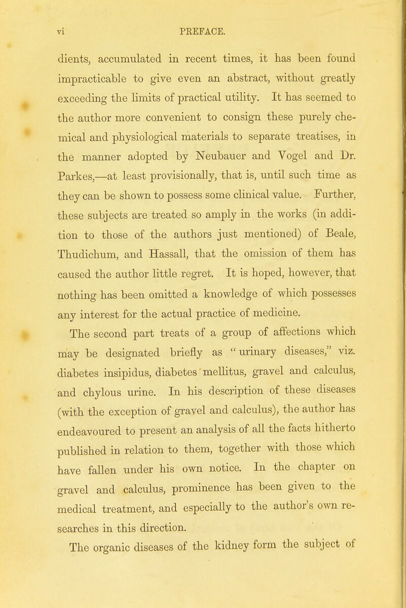 clients, accumulated in recent times, it has been found impracticable to give even an abstract, without greatly exceeding the limits of practical utility. It has seemed to the author more convenient to consign these purely che- mical and physiological materials to separate treatises, in the manner adopted by Neubauer and Vogel and Dr. Parkes,—at least provisionally, that is, until such time as they can be shown to possess some clinical value. Further, these subjects are treated so amply in the works (in addi- tion to those of the authors just mentioned) of Beale, Thudichum, and Hassall, that the omission of them has caused the author little regret. It is hoped, however, that nothing has been omitted a knowledge of which possesses any interest for the actual practice of medicine. The second part treats of a group of affections which may be designated briefly as urinary diseases, viz. diabetes insipidus, diabetes mellitus, gravel and calculus, and chylous urine. In his description of these diseases (with the exception of gravel and calculus), the author has endeavoured to present an analysis of all the facts hitherto published in relation to them, together with those which have fallen under his own notice. In the chapter on gravel and calculus, prominence has been given to the medical treatment, and especially to the author's own re- searches in this direction. The organic diseases of the kidney form the subject of