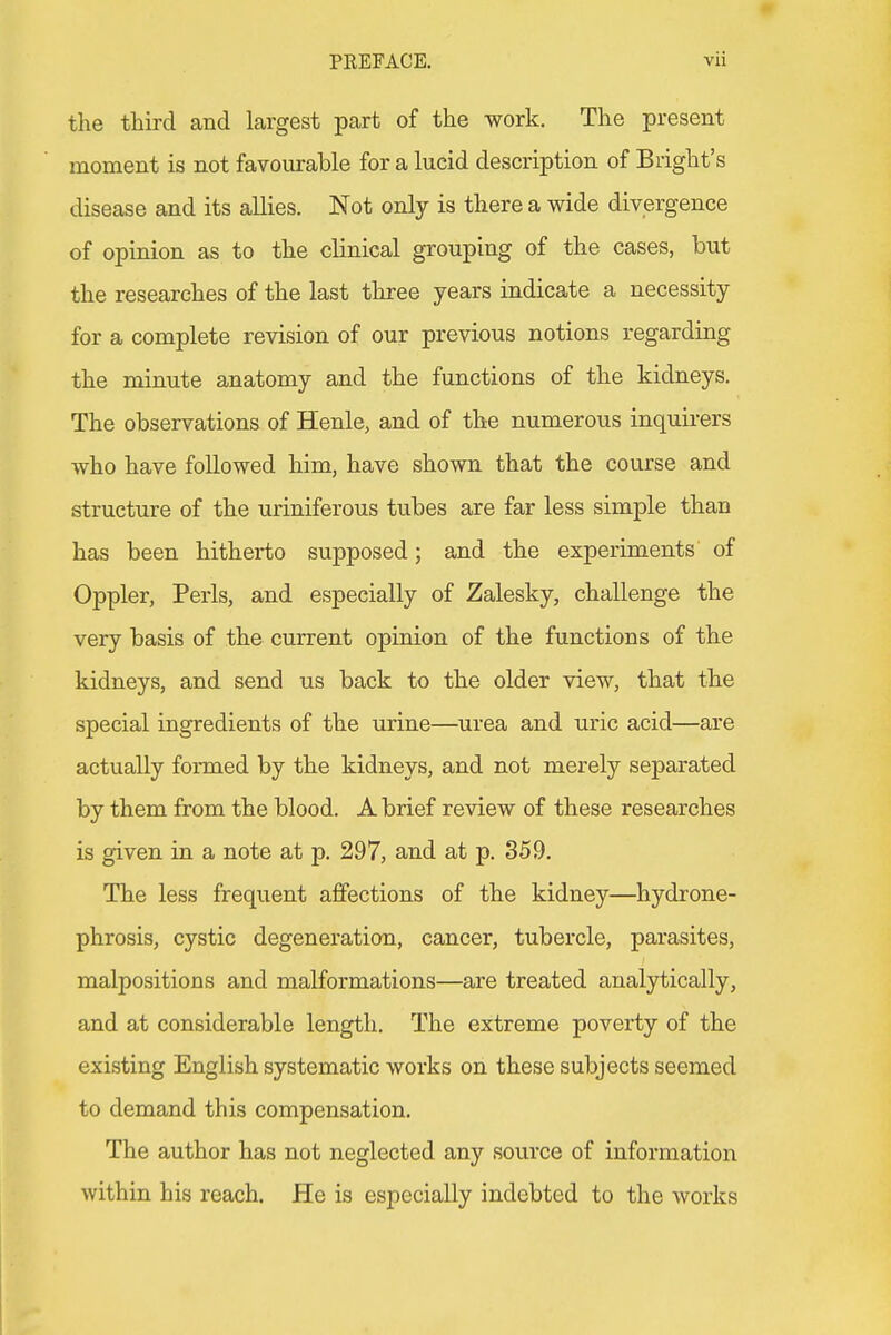 the third and largest part of the work. The present moment is not favourable for a lucid description of Blight's disease and its allies. Not only is there a wide divergence of opinion as to the clinical grouping of the cases, but the researches of the last three years indicate a necessity for a complete revision of our previous notions regarding the minute anatomy and the functions of the kidneys. The observations of Henle, and of the numerous inquirers who have followed him, have shown that the course and structure of the uriniferous tubes are far less simple than has been hitherto supposed; and the experiments of Oppler, Perls, and especially of Zalesky, challenge the very basis of the current opinion of the functions of the kidneys, and send us back to the older view, that the special ingredients of the urine—urea and uric acid—are actually formed by the kidneys, and not merely separated by them from the blood. A brief review of these researches is given in a note at p. 297, and at p. 359. The less frequent affections of the kidney—hydrone- phrosis, cystic degeneration, cancer, tubercle, parasites, malpositions and malformations—are treated analytically, and at considerable length. The extreme poverty of the existing English systematic works on these subjects seemed to demand this compensation. The author has not neglected any source of information within his reach. He is especially indebted to the works