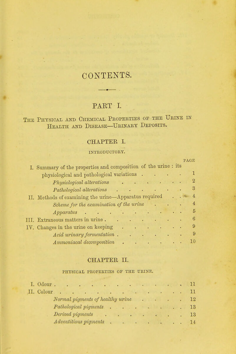 CONTENTS. PART L The Physical and Chemical Properties oe the Urine in Health and Disease—Urinary Deposits. CHAPTER I. INTRODUCTORY. PAGE I. Summary of the properties and composition of the urine : its physiological and pathological variations 1 Physiological alterations 2 Pathological alteratwus 3 II. Methods of examining the urine—Apparatus required . . 4 Scheme for the examination of the urine ... 4 Apparatus . . . '. 6 III. Extraneous matters in urine 6 IV. Changes in the urine on keeping 9 Acid urinary fermentation 9 Ammoniacal decomposition 10 CHAPTER II. PHYSICAL PROPERTIES OF THE URINE. I. Odour 11 Jl. Colour ... .... 11 Normal pigments of healthy urine . . . .12 Patliological pigments 13 Derived pigments 13 Adventitious pigments 14