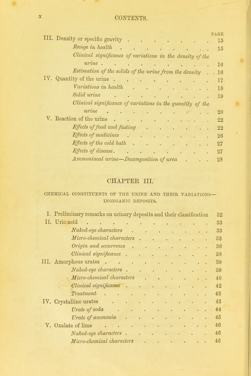 PAGE III. Density or specific gravity 15 Range in health 15 Clinical significance of variations in the density of tlie urine .16 Estimation of the solids of the urine from the density . .16 IV. Quantity of the urine ., 17 Variations in health 18 Solid urine 19 Clinical significance of variations in the quantity of the urine 20 V. Eeaction of the urine 22 Effects of food and fasting 22 Effects of medicines . 26 Effects of the cold bath . . ■ . . ... 27 Effects of disease 27 Ammoniacal urine—Decomposition of urea . . . 28 CHAPTER in. CHEMICAL CONSTITUENTS OF THE URINE AND THEIR VARIATIONS— INORGANIC DEPOSITS. I. Preliminary remarks on urinary deposits and their classification 32 II. Uric acid . . . 33 Naked-eye characters . . . . . . . 33 Micro-chemical characters 33 Origin and occurrence . 36 Clinical significance 38 III. Amorphous urates 39 Naked-eye characters 39 • Micro-chemical characters 40 Clinical significance . . . . . . .42 Treatment- 43 IV. Crystalline urates . 43 Urate of soda 44 Urate of ammonia 45 V. Oxalate of lime . ' . . 46 Naked-eye characters 46 Micro-chemical characters 46