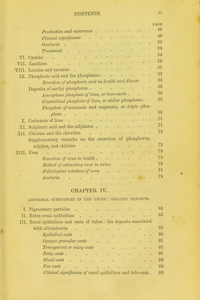 PAGE Production and occurrence 48 49 Clinical significance Oxaluna 53 Treatment 54 VI. Cystine 59 VII. Xanthine 61 VIII. Leucine and tyrosine IX. Phosphoric acid and the phosphates 63 Excretion of phosphoric acid in health and disease . 63 Deposits of earthy phosphates 65 Amorphous phosphate of'lime, or boric-earth . . • 66 Crystallised phosphate of lime, or stellar phosphates. . 66 Phosphate of ammonia and magnesia, or triple phos- phate .... 69 X. Carbonate of lime XI. Sulphuric acid and the sulphates 71 XII. Chlorine and the chlorides 72 Supplementary remarks on the excretion of phosphorus, sulphur, and chlorine 72 XIII. Urea • • 73 Excretion of urea in health 73 Method of estimating urea in urine . . . . 75 Pathological relations of urea .... . 78 Azoturia . . ... • • • • • • 79 CHAPTER TV. ABNORMAL SUBSTANCES IN THE URINE : ORGANIC DEPOSITS. I. Pigmentary particles . . 83 II. Extra-renal epithelium 85 III. Renal epithelium and casts of tubes : the deposits associated with albuminuria 88 Epitlielial casts '. 90 Opaque granular casts 91 Transparent or waxy casts 91 Fatty casta • 91 Blood casts 92 Pus casts . 92 Clinical significance of renal epithelium and lube-casts . 93