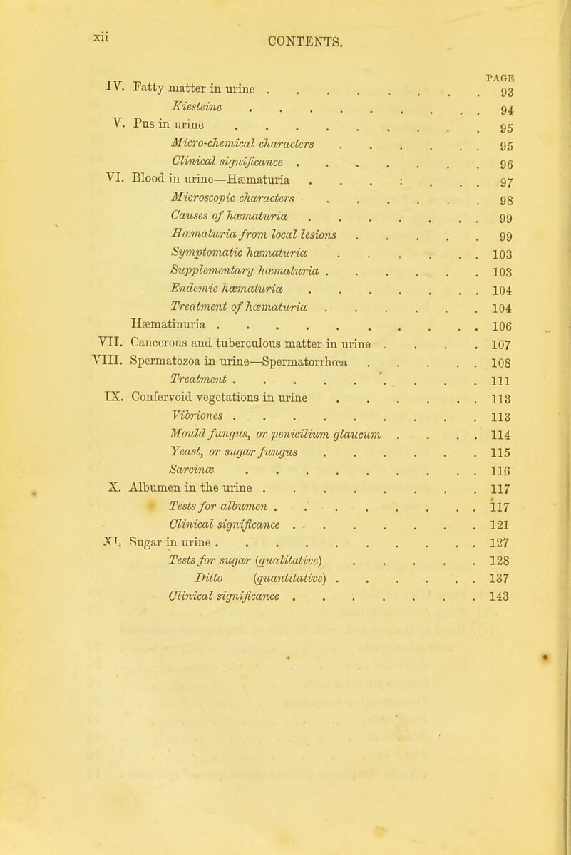 PAGE 1V. Fatty matter in urine 93 Kiesteine 94. V. Pus in urine 95 Micro-chemical characters .... 95 Clinical significance ..... 95 VI. Blood in urine—Hsematuria 97 Microscopic characters ..... 98 Causes of hematuria ...... 99 Hematuria from local lesions 99 Symptomatic hwmaturia 103 Supplementary hematuria 103 Endemic hematuria . 104 Treatment of hozmaturia 104 Hsematinuria 106 VII. Cancerous and tuberculous matter in urine .... 107 VIII. Spermatozoa in urine—Spermatorrhoea 108 Treatment . ... . . . . . m IX. Confervoid vegetations in urine 113 Vibriones . .113 Mould fungus, or penicilium glaucum . . . . 114 Yeast, or sugar fungus . . . . . .115 Sarcinoz 116 X. Albumen in the urine 117 Tests for albumen . . 117 Clinical significance 121 XT, Sugar in urine 127 Tests for sugar (qualitative) 128 Ditto (quantitative) . . . ... 137 Clinical significance 143