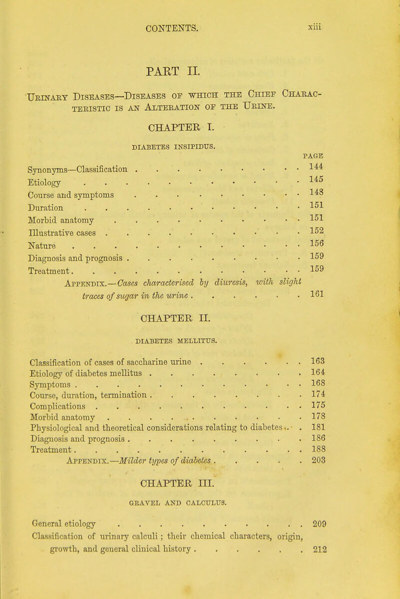 PART II. Urinary Diseases—Diseases oe which the Chiee Charac- teristic IS AN AXTERATION OF THE URINE. CHAPTER I. DIABETES INSIPIDUS. PAGE Synonyms—Classification 144 Etiology 145 Course and symptoms . . • 148 Duration ■ • • • Morbid anatomy . 151 Illustrative cases . . . .' • • • • • 152 Nature 156 Diagnosis and prognosis 159 Treatment 159 Appendix.—Cases characterised by diuresis, with slight traces of sugar in the urine. . . . • .161 CHAPTER II. DIABETES MELLITTJS. Classification of cases of saccharine urine 163 Etiology of diabetes mellitus 164 Symptoms 168 Course, duration, termination 174 Complications 175 Morbid anatomy . . 178 Physiological and theoretical considerations relating to diabetes . 181 Diagnosis and prognosis. . . . . . . . .186 Treatment. . . . 188 Appendix.—Milder types of diabetes 203 CHAPTER III. GRAVEL AND CALCULUS. General etiology 209 Classification of urinary calculi; their chemical characters, origin, growth, and general clinical history 212