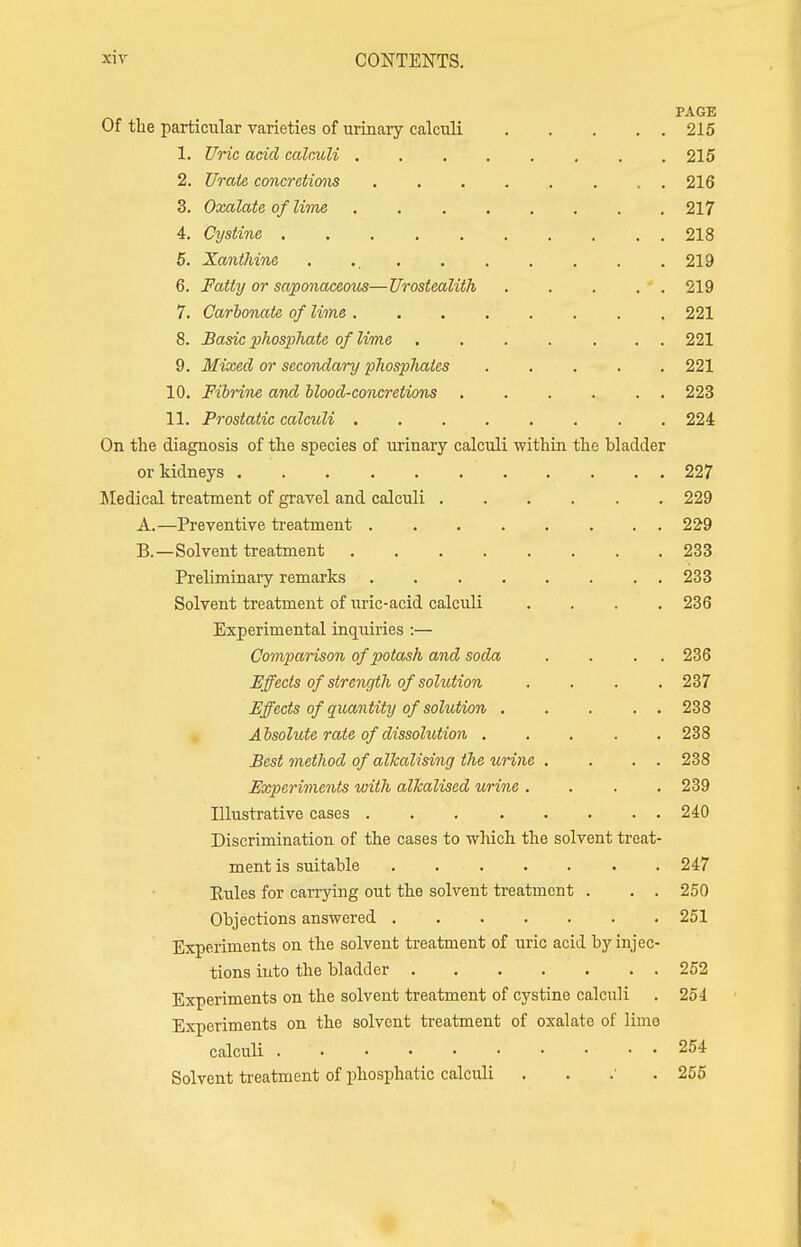 PAGE Of the particular varieties of urinary calculi 215 L Uric acid calculi . 215 2. Urate concretions ......... 216 3. Oxalate of lime 217 4. Cystine 218 5. Xanthine 219 6. Fatty or saponaceous—Urostealith 219 7. Carbonate of lime ........ 221 8. Basic phosphate of lime 221 9. Mixed or secondary phosphates 221 10. Fibrine and blood-concretions 223 11. Prostatic calculi 224 On the diagnosis of the species of urinary calculi within the bladder or kidneys 227 Medical treatment of gravel and calculi 229 A. —Preventive treatment ........ 229 B. —Solvent treatment 233 Preliminary remarks 233 Solvent treatment of uric-acid calculi .... 236 Experimental inquiries :— Comparison of potash and soda . . . 236 Effects of strength of solution .... 237 Effects of quantity of solution . . . . 238 Absolute rate of dissolution 238 Best method of alkalising the urine . . . . 238 Experiments with alkalised urine .... 239 Illustrative cases 240 Discrimination of the cases to which the solvent treat- ment is suitable . . . . . . .247 Eules for carrying out the solvent treatment . . . 250 Objections answered 251 Experiments on the solvent treatment of uric acid by injec- tions into the bladder 252 Experiments on the solvent treatment of cystine calculi . 254 Experiments on the solvent treatment of oxalate of limo calculi ■ . . 254 Solvent treatment of phosphatic calculi . 255