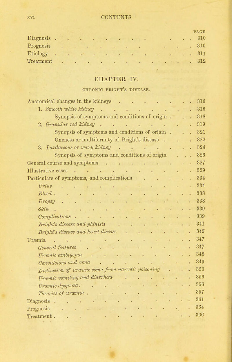 TAGE Diagnosis ... ... 310 Prognosis ...310 Etiology . . .• , . 311 Treatment 312 CHAPTER IV. CHEONIC BRIGHT'S DISEASE. Anatomical changes in the kidneys . 316 1. Smooth white kidney 316 Synopsis of symptoms and conditions of origin . . . 318 2. Granular red kidney ........ 319 Synopsis of symptoms and conditions of origin . . . 321 Oneness or multiformity of Bright's disease . . . 322 3. Lardaceous or waxy kidney ....... 324 Synopsis of symptoms and conditions of origin . . . 326 General course and symptoms 327 Illustrative cases 329 Particulars of symptoms, and complications 334 Urine . . - . . 334 mood 338 Dropsy • 338 Skin 339 Complications .......... 339 Bright's disease and phthisis 341 Bright's disease and heart disease 345 Ursemia 347 General features . 347 Urccmic amblyopia 348 Convulsions and coma 349 Distinction of uratmic coma from narcotic poisoning . . . 350 Urozmic vomiting and diarrhoea 356 Vrozmic dyspnoea 356 Theories of uraemia 357