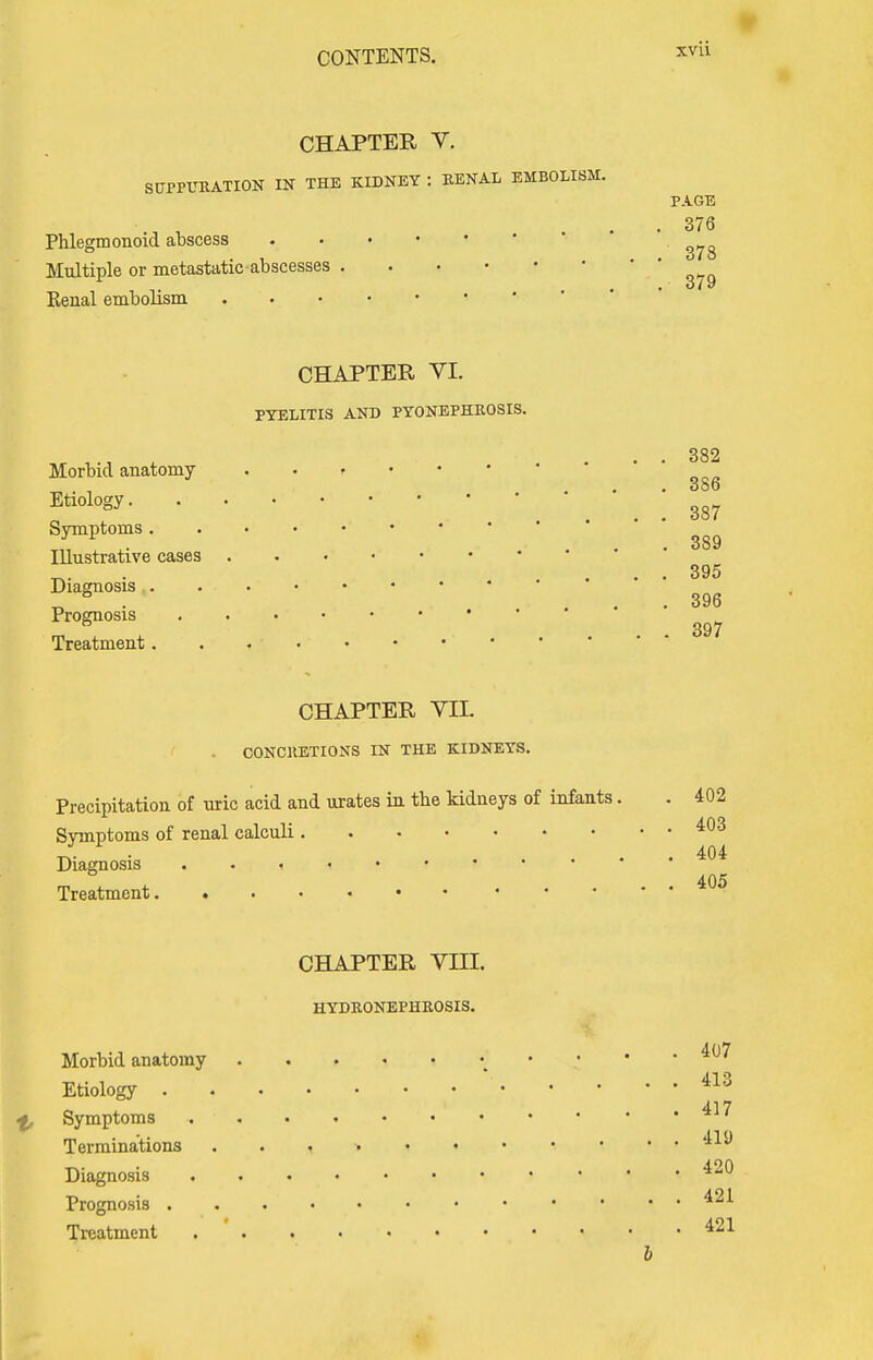 CHAPTER V. SUPPURATION IN THE KIDNEY : RENAL EMBOLISM. Phlegm onoid abscess Multiple or metastatic abscesses Kenal embolism PAGE 376 378 379 CHAPTER VI. PYELITIS AND PYONEPHROSIS. 382 Morbid anatomy r ' ,-. . ... 386 Etl0l0gy- • V. . 387 Symptoms gg9 Illustrative cases ~. 395 Diagnosis . « . • 396 Prognosis ^ Treatment. . CHAPTER VII. . CONCRETIONS IN THE KIDNEYS. Precipitation of uric acid and urates in the kidneys of infants. . 402 Symptoms of renal calculi 403 Diagnosis . . i « • • * • ' ' mT*.. * .... 405 Treatment CHAPTER VIII. HYDRONEPHROSIS. Morbid anatomy 407 Etiology 413 Symptoms 41 * Terminations 4^ Diagnosis Prognosis 42* Treatment 421 b