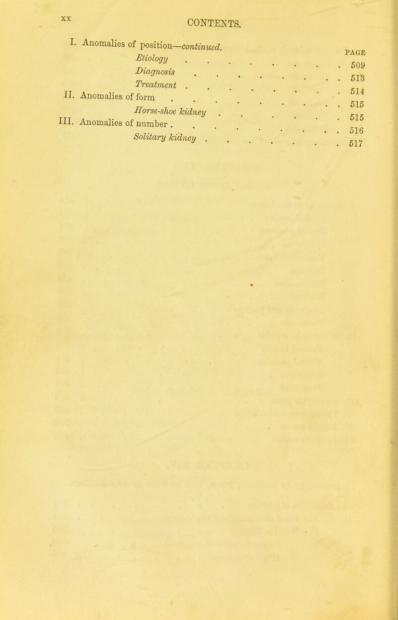 I. Anomalies of position—continued. Etiology Diagnosis Treatment .... II. Anomalies of form 515 Horse-shoe kidney . m ^ III. Anomalies of number 516 . 517 Solitary kidney . PAGE 509 513