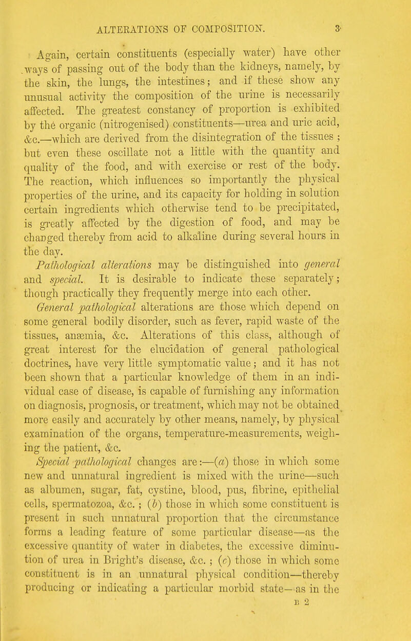 Again, certain constituents (especially water) have other .ways of passing out of the body than the kidneys, namely, by the skin, the lungs, the intestines; and if these show any unusual activity the composition of the urine is necessarily affected. The greatest constancy of proportion is exhibited by the organic (nitrogenised) constituents—urea and uric acid, &c.—which are derived from the disintegration of the tissues ; but even these oscillate not a little with the quantity and quality of the food, and with exercise or rest of the body. The reaction, which influences so importantly the physical properties of the urine, and its capacity for holding in solution certain ingredients which otherwise tend to be precipitated, is greatly affected by the digestion of food, and may be changed thereby from acid to alkaline during several hours in the clay. Pathological alterations may be distinguished into general and special. It is desirable to indicate these separately; though practically they frequently merge into each other. General pathological alterations are those which depend on some general bodily disorder, such as fever, rapid waste of the tissues, anasmia, &c. Alterations of this class, although of great interest for the elucidation of general pathological doctrines, have very little symptomatic value; and it has not been shown that a particular knowledge of them in an indi- vidual case of disease, is capable of furnishing any information on diagnosis, prognosis, or treatment, which may not be obtained^ more easily and accurately by other means, namely, by physical examination of the organs, temperature-measurements, weigh- ing the patient, &c. Special pathological changes are:—(a) those in which some new and unnatural ingredient is mixed with the urine—such as albumen, sugar, fat, cystine, blood, pus, fibrine, epithelial cells, spermatozoa, &c.; (b) those in which some constituent is present in such unnatural proportion that the circumstance forms a leading feature of some particular disease—as the excessive quantity of water in diabetes, the excessive diminu- tion of urea in Bright's disease, &c. ; (c) those in which some constituent is in. an unnatural physical condition—thereby producing or indicating a particular morbid state— as in the u 2