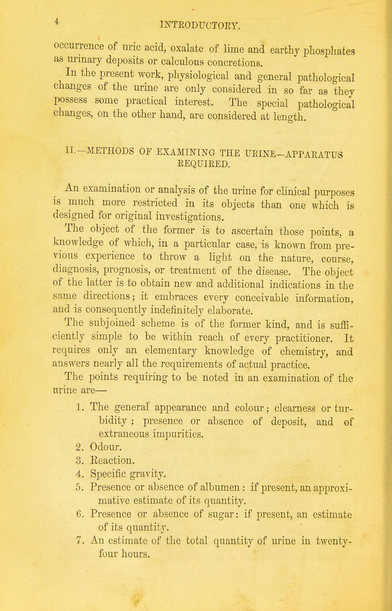 occurrence of uric acid, oxalate of lime and earthy phosphates as urinary deposits or calculous concretions. In the present work, physiological and general pathological changes of the urine are only considered in so far as they possess some practical interest. The special pathological changes, on the other hand, are considered at length. II. METHODS OF EXAMINING THE UBINE—APPAEATUS EEQUIKED. An examination or analysis of the urine for clinical purposes is much more restricted in its objects than one which is designed for original investigations. The object of the former is to ascertain those points, a knowledge of which, in a particular case, is known from pre- vious experience to throw a light on the nature, course, diagnosis, prognosis, or treatment of the disease. The object of the latter is to obtain new and additional indications in the same directions; it embraces every conceivable information, and is consequently indefinitely elaborate. The subjoined scheme is of the former kind, and is suffi- ciently simple to be within reach of every practitioner. It requires only an elementary knowledge of chemistry, and answers nearly all the requirements of actual practice. The points requiring to be noted in an examination of the urine are— 1. The general appearance and colour; clearness or tur- bidity ; presence or absence of deposit, and of extraneous impurities. 2. Odour. 3. Eeaction. 4. Specific gravity. 5. Presence or absence of albumen: if present, an approxi- mative estimate of its quantity. 6. Presence or absence of sugar: if present, an estimate of its quantity. 7. An estimate of the total quantity of urine in twenty- four hours.