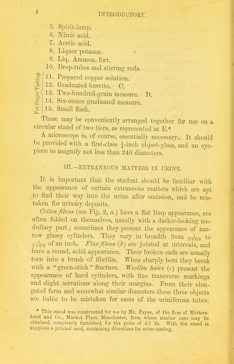 tab a) Eh to O 5. Spirit-lamp. 6. Nitric acid. 7. Acetic acid. 8. Liquor potassae. i 9. Liq. Ammon. fort. 10. Drop-tubes and stirring rods. 11. Prepared copper-solution. 12. Graduated burette. C. k 1 13, Two-hundred-grain measure. D. 14. Six-ounce graduated measure. 15. Small flask. _ These may be conveniently arranged together for use on a circular stand of two tiers, as represented at E* A microscope is, of course, essentially necessary.. It should be provided with a first-class £-inch object-glass, and an eye- piece to magnify not less than 240 diameters. III.—EXTRANEOUS MATTERS IN URINE. It is important that the student should be familiar with the appearance of certain extraneous matters which are apt to find their way into the urine after emission, and be mis- taken for urinary deposits. Cotton fibres (see Fig. 2, a.) have a flat limp appearance, are often folded on themselves, usually with a darker-looking me- dullary part; sometimes they present the appearance of nar- row glassy cylinders. They vary in breadth from to toVj °f an inch. Flax fibres (b) are jointed at intervals, and have a round, solid appearance. Their broken ends are usually torn into a brush of fibrillar When sharply bent they break with a  green-stick  fracture. Woollen hairs (c) present the appearance of hard cylinders, with fine transverse markings and slight serrations along their margins. Prom their elon- gated form and somewhat similar diameters these three objects are liable to be mistaken for casts of the uriniferous tubes. * This stand was constructed for roe by Mr. Payne, of the firm of Motters- head and Co., Market Place, Manchester, from whom similar ones may be obtained, completely furnished, for the price of £2 2s. With the stand is supplied a printed card, containing directions for urine-testing.