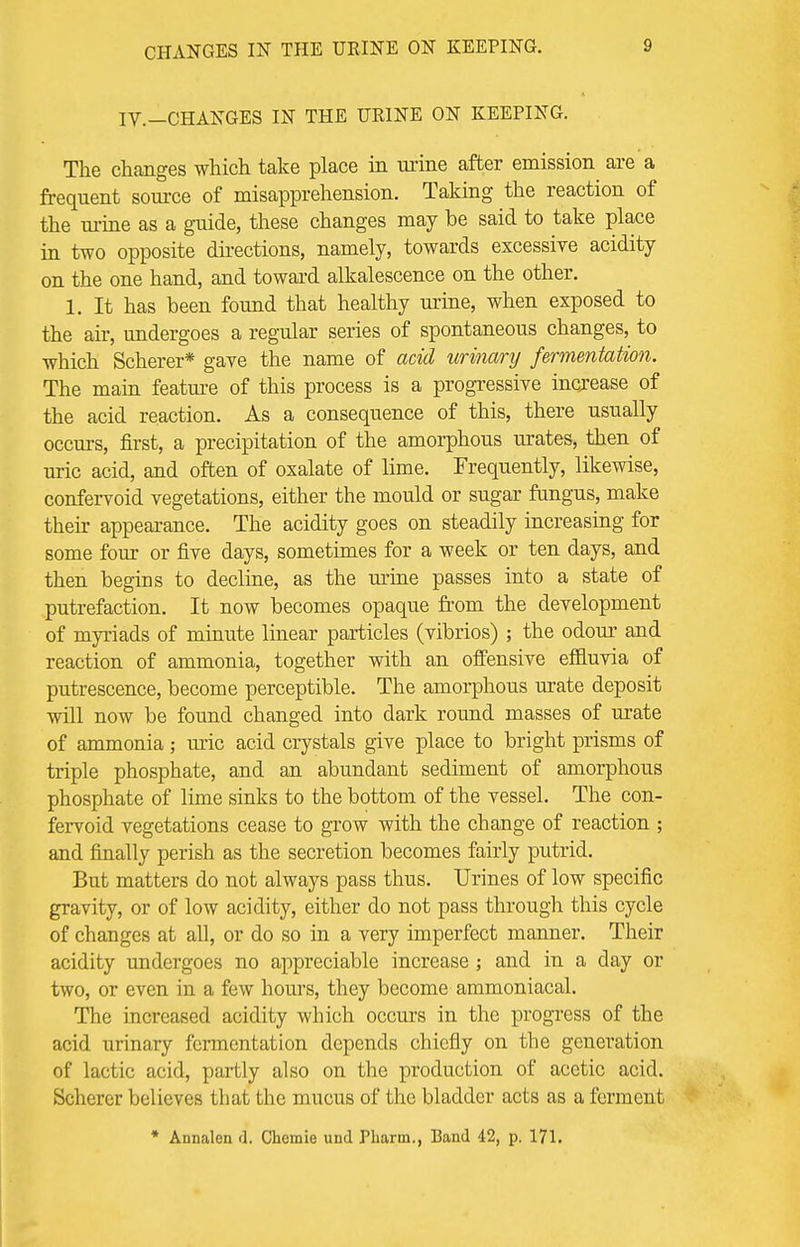 CHANGES IN THE URINE ON KEEPING. IV.—CHANGES IN THE URINE ON KEEPING. The changes which take place in urine after emission are a frequent source of misapprehension. Taking the reaction of the urine as a guide, these changes may he said to take place in two opposite directions, namely, towards excessiye acidity on the one hand, and toward alkalescence on the other. 1. It has been found that healthy urine, when exposed to the air, undergoes a regular series of spontaneous changes, to which Scherer* gave the name of acid urinary fermentation. The main feature of this process is a progressive increase of the acid reaction. As a consequence of this, there usually occurs, first, a precipitation of the amorphous urates, then of uric acid, and often of oxalate of lime. Frequently, likewise, confervoid vegetations, either the mould or sugar fungus, make then- appearance. The acidity goes on steadily increasing for some four or five days, sometimes for a week or ten days, and then begins to decline, as the urine passes into a state of putrefaction. It now becomes opaque from the development of myriads of minute linear particles (vibrios) ; the odour and reaction of ammonia, together with an offensive effluvia of putrescence, become perceptible. The amorphous mate deposit will now be found changed into dark round masses of urate of ammonia ; uric acid crystals give place to bright prisms of triple phosphate, and an abundant sediment of amorphous phosphate of lime sinks to the bottom of the vessel. The con- fervoid vegetations cease to grow with the change of reaction ; and finally perish as the secretion becomes fairly putrid. But matters do not always pass thus. Urines of low specific gravity, or of low acidity, either do not pass through this cycle of changes at all, or do so in a very imperfect manner. Their acidity undergoes no appreciable increase ; and in a day or two, or even in a few hours, they become ammoniacal. The increased acidity which occurs in the progress of the acid urinary fermentation depends chiefly on the generation of lactic acid, partly also on the production of acetic acid. Scherer believes that the mucus of the bladder acts as a ferment * Annalen d. Chcmie und Pharm., Band 42, p. 171.