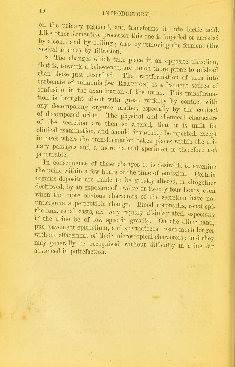 on the urinary pigment, and transforms it into lactic acid, -bike other fermentive processes, this one is impeded or arrested by alcohol and by boiling ; also by removing the ferment (the vesical mucus) by filtration. 2 The changes which take place in an opposite direction, that is towards alkalescence, are much more prone to mislead than those just described. The transformation of urea into carbonate of ammonia (see Eeaction) is a frequent source of confusion m the examination of the mine. This traDsforma- tion is brought about with great rapidity by contact with any decomposing organic matter, especially by the contact of decomposed urine. The physical and chemical characters ot the secretion are then so altered, that it is unfit for clinical exammation, and should invariably be rejected, except m cases where the transformation takes places within the uri- nary passages and a more natural specimen is therefore not procurable. In consequence of these changes it is desirable to examine the urine withm a few horns of the time of emission Certain organic deposits are liable to be greatly altered, or altogether destroyed, by an exposure of twelve or twenty-four hours, even when the more obvious characters of the secretion have not undergone a perceptible change. Blood corpuscles, renal epi- thelium, renal casts, are very rapidly disintegrated, especially if the urine be of low specific gravity. On the other hand, pus, pavement epithelium, and spermatozoa resist much longer without effacement of their microscopical characters,- and they may generally be recognised without difficulty in urine far advanced in putrefaction.