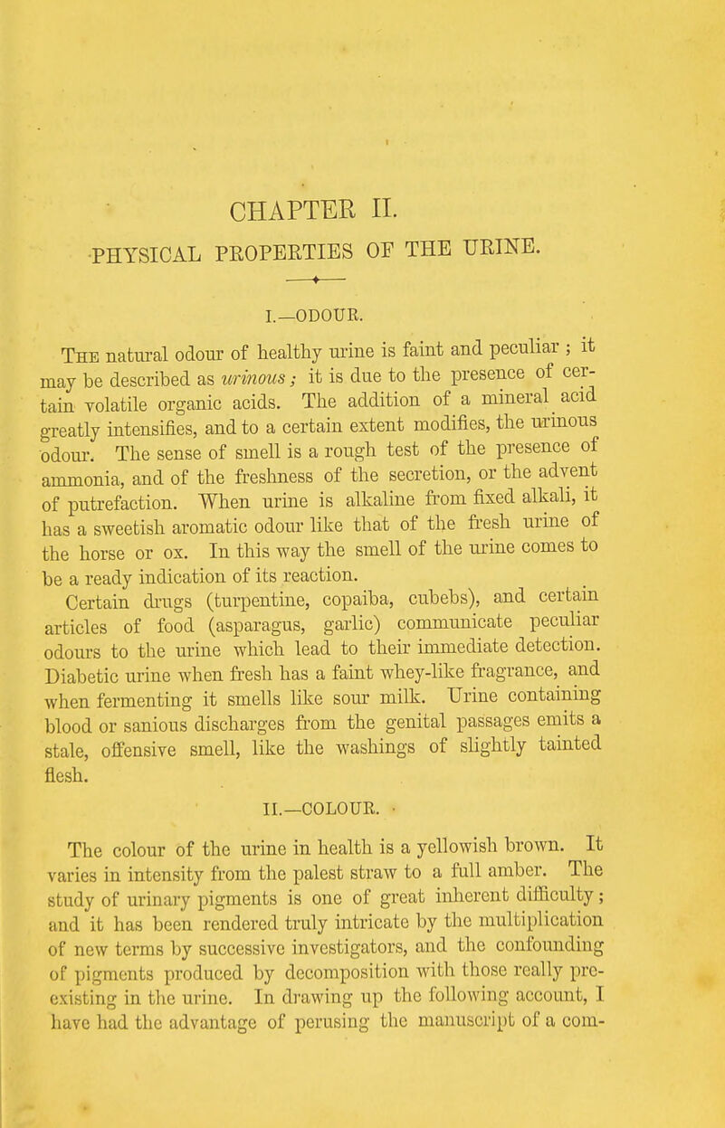 •PHYSICAL PROPERTIES OE THE URINE. I. —ODOUR. The natural odour of healthy urine is faint and peculiar ; it may be described as urinous; it is due to the presence of cer- tain volatile organic acids. The addition of a mineral acid greatly intensifies, and to a certain extent modifies, the urinous •odour. The sense of smell is a rough test of the presence of ammonia, and of the freshness of the secretion, or the advent of putrefaction. When urine is alkaline from fixed alkali, it has a sweetish aromatic odour like that of the fresh urine of the horse or ox. In this way the smell of the urine comes to be a ready indication of its reaction. Certain chugs (turpentine, copaiba, cubebs), and certain articles of food (asparagus, garlic) communicate peculiar odours to the urine which lead to their immediate detection. Diabetic urine when fresh has a faint whey-like fragrance, and when fermenting it smells like sour milk. Urine containing blood or sanious discharges from the genital passages emits a stale, offensive smell, like the washings of slightly tainted flesh. II. —COLOUR. • The colour of the urine in health is a yellowish brown. It varies in intensity from the palest straw to a full amber. The study of urinary pigments is one of great inherent difficulty; and it has been rendered truly intricate by the multiplication of new terms by successive investigators, and the confounding of pigments produced by decomposition with those really pre- existing in the urine. In drawing up the following account, I have had the advantage of perusing the manuscript of a com-