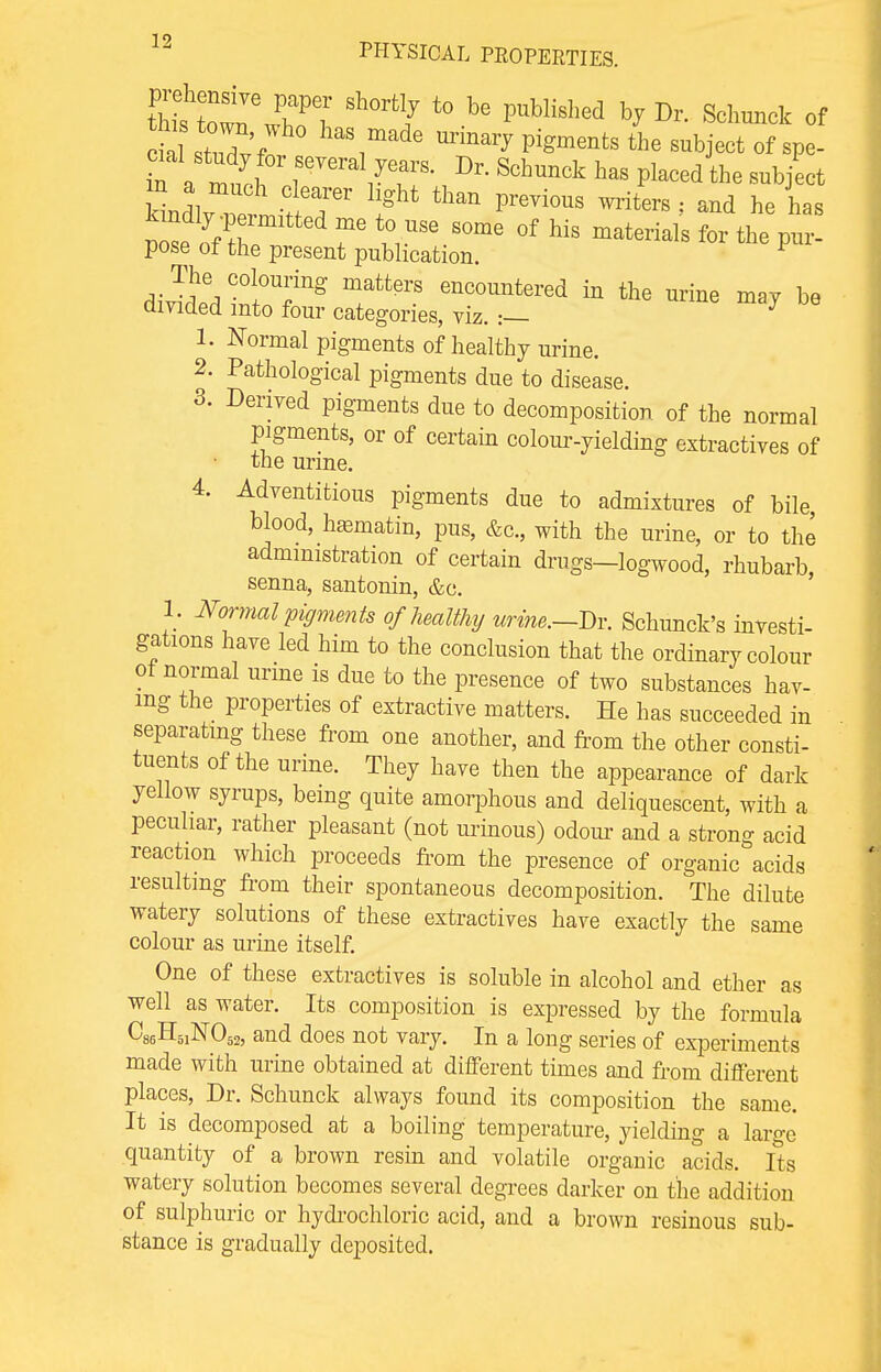 Siown wTl' Sh°rt J b<! PUbliS,'ed h? Dr- Sita* of  st°2f ° haS,made the subject of spe- n a mach clearer light than previous writers: and he has kindly .permitted me t0 use 80me Qf h.s J» j» pose of the present publication. F 1. Normal pigments of healthy urine. 2. Pathological pigments due to disease. 3. Derived pigments due to decomposition of the normal pigments, or of certain colour-yielding extractives of the urine. 4. Adventitious pigments due to admixtures of bile blood, haematin, pus, &c, with the urine, or to the administration of certain drugs-logwood, rhubarb, senna, santonin, &c. 1. Normal pigments of healthy urine.-Dr. Schunck's investi- gations have led him to the conclusion that the ordinary colour of normal urine is due to the presence of two substances hav- ing the properties of extractive matters. He has succeeded in separating these from one another, and from the other consti- tuents of the urine. They have then the appearance of dark yellow syrups, being quite amorphous and deliquescent, with a peculiar, rather pleasant (not urinous) odour and a strong acid reaction which proceeds from the presence of organic acids resulting from their spontaneous decomposition. The dilute watery solutions of these extractives have exactly the same colour as urine itself. One of these extractives is soluble in alcohol and ether as well as water. Its composition is expressed by the formula C86H51N052, and does not vary. In a long series of experiments made with urine obtained at different times and from different places, Dr. Schunck always found its composition the same. It is decomposed at a boiling temperature, yielding a large quantity of a brown resin and volatile organic acids. Its watery solution becomes several degrees darker on the addition of sulphuric or hydrochloric acid, and a brown resinous sub- stance is gradually deposited.
