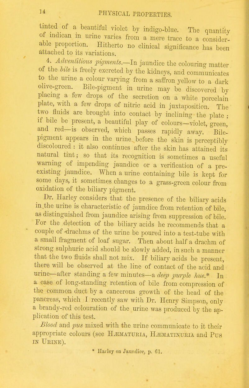 tinted of a beautiful violet by indigo-blue. The quantity of indican m urine varies from a mere trace to a consider- able proportion. Hitherto no clinical significance has been attached to its variations. 4. Adventitious pigments.—In jaundice the colouring matter of the Me is freely excreted by the kidueys, and communicates to the urine a colour varying from a saffron yellow to a dark olive-green. Bile-pigment in urine may be discovered by placing a few drops of the secretion on a white porcelain plate, with a few drops of nitric acid in juxtaposition. The two fluids are brought into contact by inclining the plate ; if bile be present, a beautiful play of colours—violet, green,' and red—is observed, which passes rapidly away. Bile- pigment appears in the mine, before the skin is perceptibly discoloured : it also continues after the skin has attained its natural tint; so that its recognition is sometimes a useful warning of impending jaundice or a verification of a pre- existing jaundice. When a urine containing bile is kept for some days, it sometimes changes to a grass-green colour from oxidation of the biliary pigment. Dr. Harley considers that the presence of the biliary acids in the urine is characteristic of jaundice from retention of bile, as distinguished from jaundice arising from suppression of bile! For the detection of the biliary acids he recommends that a couple of -drachms of the urine be poured into a test-tube with a small fragment of loaf sugar. Then about half a drachm of strong sulphuric acid should be slowly added, in such a manner that the two fluids shall not mix. If biliary acids be present, there will be observed at the line of contact of the acid and urine—after standing a few minutes—a deep purple hue.* In a case of long-standing retention of bile from compression of the common duct by a cancerous growth of the head of the pancreas, which I recently saw with Dr. Henry Simpson, only a brandy-red colouration of the urine was produced by the ap- plication of this test. Blood and pus mixed with the urine communicate to it their appropriate colours (see Hematuria, H^ematinuriA and Pi/s in Urine). * Harley on Jaundice, p. 61.