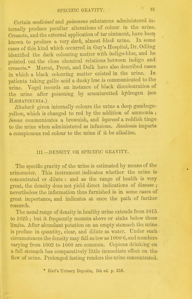 SPECIFIC GRAVITY. Certain medicinal and poisonous substances administered in- ternally produce peculiar alterations of colour in the urine. Creasote, and the external application of tar ointment, have been known to produce a very dark, almost Mack urine. In some cases of this kind which occurred in Guy's Hospital, Dr. Odling identified the dark colouring matter with incligo-blue, and he pointed out the close chemical relations between indigo and creasote* Mareet, Prout, and Dulk have also described cases in which a black colouring matter existed in the urine. In patients taking gallic acid a dusky hue is communicated to the urine. Vogel records an instance of black discolouration of the urine after poisoning by arseniuretted hydrogen (see H^MATINUKIA.) Bhubarfi given internally colours the urine a deep gamboge- yellow, which is changed to red by the addition of ammonia ; Senna communicates a brownish, and logwood a reddish tinge to the urine when administered as infusions. Santonin imparts a conspicuous red colour to the urine if it be alkaline. III.—DENSITY OR SPECIFIC GRAVITY. The specific gravity of the urine is estimated by means of the urinometer. This instrument indicates whether the urine is concentrated or dilute : and as the range of health is very great, the density does not yield direct indications of disease ; nevertheless the information thus furnished is in some cases of great importance, and indicates at once the path of further research. The usual range of density in healthy urine extends from 1015 to 1025 ; but it frequently mounts above or sinks below these limits. After abundant potation on an empty stomach the urine is profuse in quantity, clear, and dilute as water. Under such circumstances the density may fall as low as 1000*6, and numbers varying from 1002 to 1008 are common. Copious drinking on a full stomach has comparatively little immediate effect on the flow of urine. Prolonged fasting renders the urine concentrated. * Bird's Urinary Deposits, 5th ed. p. 336.