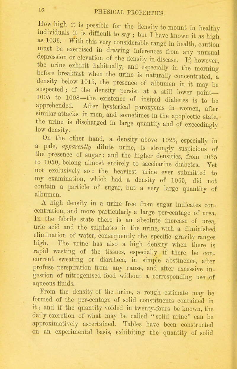 How high it is possible for the density to mount in healthy individuals it is difficult to say , but I have known it as high as 1036. With this very considerable range in health, caution must be exercised in drawing inferences from any unusual depression or elevation of the density in disease. If, however the urme exhibit habitually, and especially in the morning before breakfast when the urine is naturally concentrated, a density below 1015, the presence of albumen in it may be suspected; if the density persist at a still lower point— 1005 to 1008—the existence of insipid diabetes is' to be apprehended. After hysterical paroxysms in women, after similar attacks in men, and sometimes in the apoplectic state, the urine is discharged in large quantity and of exceedingly low density. On the other hand, a density above 1025, especially in a pale, apparejitly dilute urine, is strongly suspicious of the presence of sugar: and the higher densities, from 1035 to 1050, belong almost entirely to saccharine diabetes. Yet not exclusively so : the heaviest urine ever submitted to my examination, which had a density of 1065, did not contain a particle of sugar, but a very large quantity of albumen. A high density in a urine free from sugar indicates con- centration, and more particularly a large per-centage of urea. In the febrile state there is an absolute increase of urea, uric acid and the sulphates in the mine, with a diminished elimination of water, consequently the specific gravity ranges high. The urine has also a high density when there is rapid wasting of the tissues, especially if there be con- current sweating or diarrhoea, in simple abstinence, after profuse perspiration from any cause, and after excessive in- gestion of nitrogenised food without a corresponding use of aqueous fluids. From the density of the urine, a rough estimate may be formed of the per-centage of solid constituents contained in it; and if the quantity voided in twenty-fours be known, the daily excretion of what may be called solid urine can be approximatively ascertained. Tables have been constructed on an experimental basis, exhibiting the quantity of solid