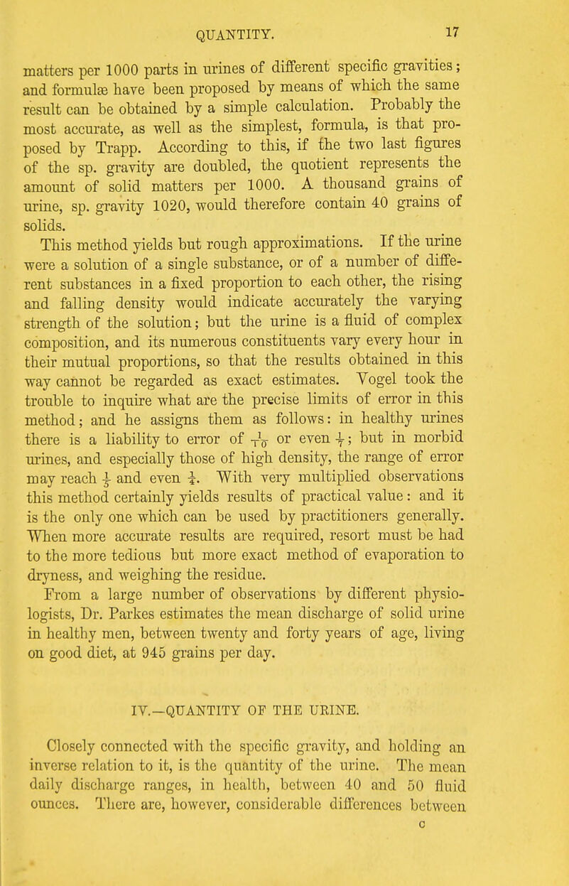 matters per 1000 parts in urines of different specific gravities; and formula} have been proposed by means of which the same result can be obtained by a simple calculation. Probably the most accurate, as well as the simplest, formula, is that pro- posed by Trapp. According to this, if the two last figures of the sp. gravity are doubled, the quotient represents the amoimt of solid matters per 1000. A thousand grains of urine, sp. gravity 1020, would therefore contain 40 grains of solids. This method yields but rough approximations. If the urine were a solution of a single substance, or of a number of diffe- rent substances in a fixed proportion to each other, the rising and falling density would indicate accurately the varying strength of the solution; but the urine is a fluid of complex composition, and its numerous constituents vary every hour in their mutual proportions, so that the results obtained in this way cannot be regarded as exact estimates. Vogel took the trouble to inquire what are the precise limits of error in this method; and he assigns them as follows: in healthy urines there is a liability to error of TV or even \; but in morbid mines, and especially those of high density, the range of error may reach ^ and even i. With very multiplied observations this method certainly yields results of practical value: and it is the only one which can be used by practitioners generally. When more accurate results are required, resort must be had to the more tedious but more exact method of evaporation to dryness, and weighing the residue. From a large number of observations by different physio- logists, Dr. Parkes estimates the mean discharge of solid urine in healthy men, between twenty and forty years of age, living on good diet, at 945 grains per day. IV.—QUANTITY OF THE URINE. Closely connected with the specific gravity, and holding an inverse relation to it, is the quantity of the urine. The mean daily discharge ranges, in health, between 40 and 50 fluid ounces. There are, however, considerable differences between o