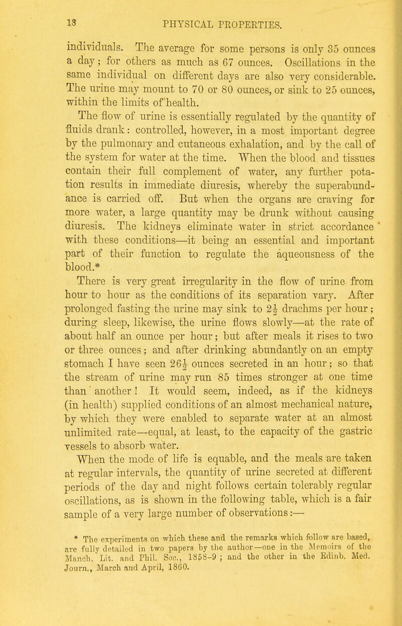 individuals. The average for some persons is only 35 ounces a day; for others as much as 67 ounces. Oscillations in the same individual on different days are also very considerable. The uriue may mount to 70 or 80 ounces, or sink to 25 ounces, within the limits of health. The flow of urine is essentially regulated by the quantity of fluids drank: controlled, however, in a most important degree by the pulmonary and cutaneous exhalation, and by the call of the system for water at the time. When the blood and tissues contain their full complement of water, any further pota- tion results in immediate diuresis, whereby the superabund- ance is carried off. But when the organs are craving for more water, a large quantity may be drunk without causing diuresis. The kidneys eliminate water in strict accordance with these conditions—it being an essential and important part of their function to regulate the aqueousness of the blood* There is very great irregularity in the flow of urine from hour to hour as the conditions of its separation vary. After prolonged fasting the urine may sink to 2| drachms per hour; during sleep, likewise, the urine flows slowly—at the rate of about half an ounce per hour; but after meals it rises to two or three ounces; and after drinking abundantly on an empty stomach I have seen 26J ounces secreted in an hour; so that the stream of urine may run 85 times stronger at one time than another! It would seem, indeed, as if the kidneys (in health) supplied conditions of an almost mechanical nature, by which they were enabled to separate water at an almost unlimited rate—equal, at least, to the capacity of the gastric vessels to absorb water. When the mode of life is equable, and the meals are taken at regular intervals, the quantity of urine secreted at different periods of the day and night follows certain tolerably regular oscillations, as is shown in the following table, which is a fair sample of a very large number of observations:— * The experiments on which these and the remarks which follow are hased, are fully detailed in two papers by the author—one in the Memoirs of the Manch. Lit. and Phil. Soc, 1858-9 ; and the other in the Edinb. Med. Journ., March and ApriL 1860.