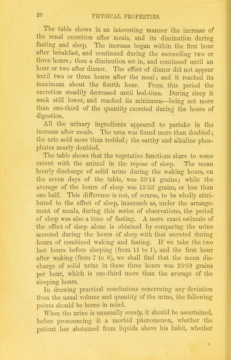 The table shows in an interesting manner the increase of the renal excretion after meals, and its diminution during fasting and sleep. The increase began within the first hour after breakfast, and continued dining the succeeding two or three hours; then a diminution set in, and continued until an hour or two after dinner. The effect of dinner did not appear until two or three hours after the meal; and it reached its maximum about the fourth hour. From this period the excretion steadily decreased until bed-time. During sleep it sank still lower, and reached its minimum—being not more than one-third of the quantity excreted during the hours of digestion. All the urinary ingredients appeared to partake in the increase after meals. The urea was found more than doubled; the uric -acid more than trebled; the earthy and alkaline phos- phates nearly doubled. The table shows that the vegetative functions share to some extent with the animal in the repose of sleep. The mean hourly discharge of solid urine during the waking hours, on the seven days of the table, was 33-14 grains; while the average of the hours of sleep was 15-53 grains, or less than one half. This difference is not, of course, to be wholly attri- buted to the effect of sleep, inasmuch as, under the arrange- ment of meals, during this series of observations, the period of sleep was also a time of fasting. A more exact estimate of the effect of sleep alone is obtained by comparing the urine secreted during the hours of sleep with that secreted during hours of combined waking and fasting. If we take the two last hours before sleeping (from 11 to 1), and the first hour after waking (from 7 to 8), Ave shall find that the mean dis- charge of solid urine in these three hours was 23*59 grains per hour, which is one-third more than the average of the sleeping hours. In drawing practical conclusions concerning any deviation from the usual volume and quantity of the urine, the following points should be borne in mind. When the urine is unusually scanty, it should be ascertained, before pronouncing it a morbid phenomenon, whether the patient has abstained from liquids above his habit, whether
