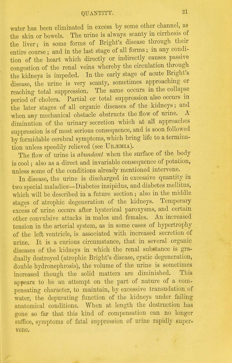 water has been eliminated in excess by some other channel, as the skin or bowels. The urine is always scanty in cirrhosis of the liver; in some forms of Bright's disease through their entire course; and in the last stage of all forms; in any condi- tion of the heart which directly or indirectly causes passive congestion of the renal veins whereby the circulation through the kidneys is impeded. In the early stage of acute Bright's disease, the urine is very scanty, sometimes approaching or reaching total suppression. The same occurs in the collapse period of cholera. Partial or total suppression also occurs m the later stages of all organic diseases of the kidneys; and when any mechanical obstacle obstructs the flow of urine. A diminution of the urinary secretion which at all approaches suppression is of most serious consequence, and is soon followed by formidable cerebral symptoms, which bring life to a termina- tion unless speedily relieved (see Uremia). The flow of urine is abundant when the surface of the body is cool; also as a direct and invariable consequence of potation, unless some of the conditions already mentioned intervene. In disease, the urine is discharged in excessive quantity in two special maladies—Diabetes insipidus, and diabetes mellitus, which will be described in a future section; also in the middle stages of atrophic degeneration of the kidneys. Temporary excess of urine occurs after hysterical paroxysms, and certain other convulsive attacks in males and females. An increased tension in the arterial system, as in some cases of hypertrophy of the left ventricle, is associated with increased secretion of urine. It is a curious circumstance, that in several organic diseases of the kidneys in which the renal substance is gra- dually destroyed (atrophic Bright's disease, cystic degeneration, double hydronephrosis), the volume of the urine is sometimes increased though the solid matters are diminished. This appears to be an attempt on the part of nature of a com- pensating character, to maintain, by excessive transudation of water, the depurating function of the kidneys under failing anatomical conditions. When at length the destruction has gone so far that this kind of compensation can no longer suffice, symptoms of fatal suppression of urine rapidly super- vene.