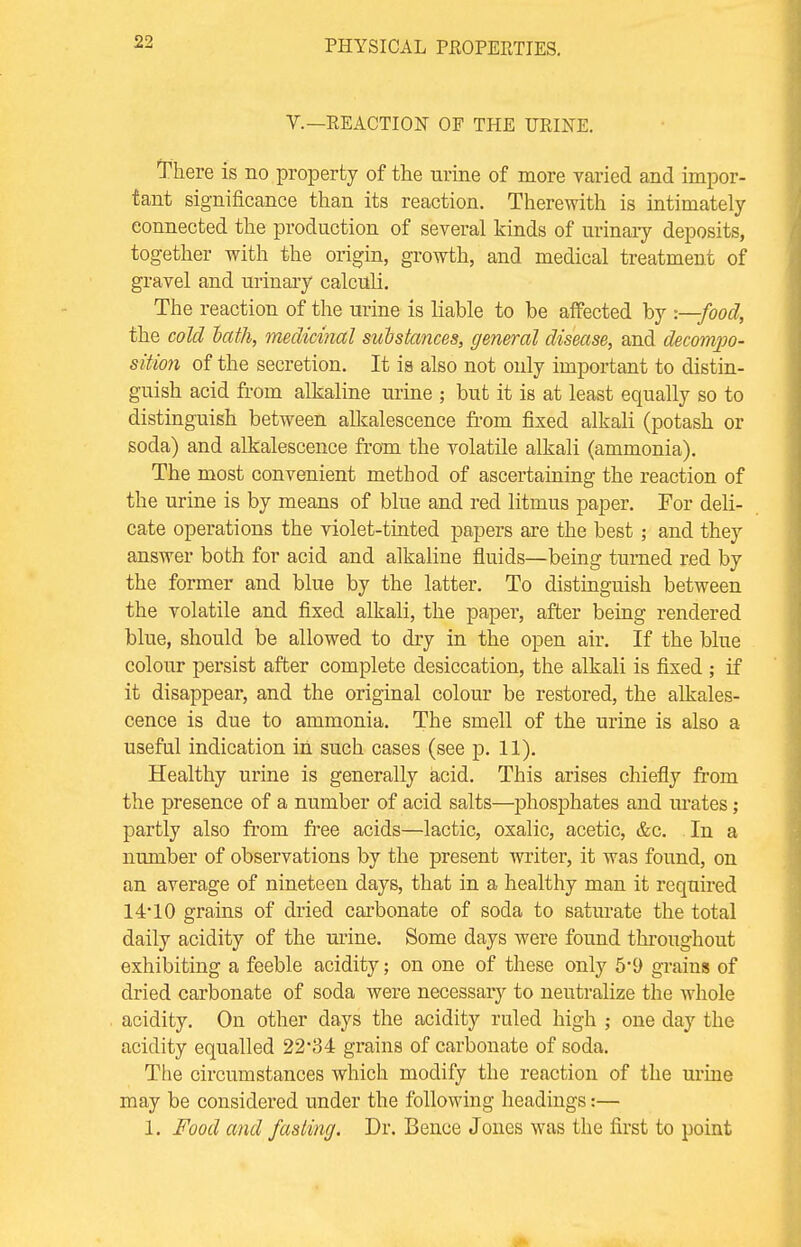 V.—REACTION OF THE URINE. There is no property of the urine of more varied and impor- tant significance than its reaction. Therewith is intimately connected the production of several kinds of urinary deposits, together with the origin, growth, and medical treatment of gravel and urinary calculi. The reaction of the urine is liable to be affected by -.—food, the cold hath, medicinal substances, general disease, and decompo- sition of the secretion. It is also not only important to distin- guish acid from alkaline urine ; but it is at least equally so to distinguish between alkalescence from fixed alkali (potash or soda) and alkalescence from the volatile alkali (ammonia). The most convenient method of ascertaining the reaction of the urine is by means of blue and red litmus paper. For deli- cate operations the violet-tinted papers are the best; and they answer both for acid and alkaline fluids—being turned red by the former and blue by the latter. To distinguish between the volatile and fixed alkali, the paper, after being rendered blue, should be allowed to dry in the open air. If the blue colour persist after complete desiccation, the alkali is fixed ; if it disappear, and the original colour be restored, the alkales- cence is due to ammonia. The smell of the urine is also a useful indication in such cases (see p. 11). Healthy urine is generally acid. This arises chiefly from the presence of a number of acid salts—phosphates and urates; partly also from free acids—lactic, oxalic, acetic, &c. In a number of observations by the present writer, it was found, on an average of nineteen days, that in a healthy man it required 14*10 grains of dried carbonate of soda to saturate the total daily acidity of the mine. Some days were found throughout exhibiting a feeble acidity; on one of these only 5*9 grains of dried carbonate of soda were necessary to neutralize the whole acidity. On other days the acidity ruled high ; one day the acidity equalled 22M grains of carbonate of soda. The circumstances which modify the reaction of the urine may be considered under the following headings:— 1. Food and fasting. Dr. Bence Jones was the first to point