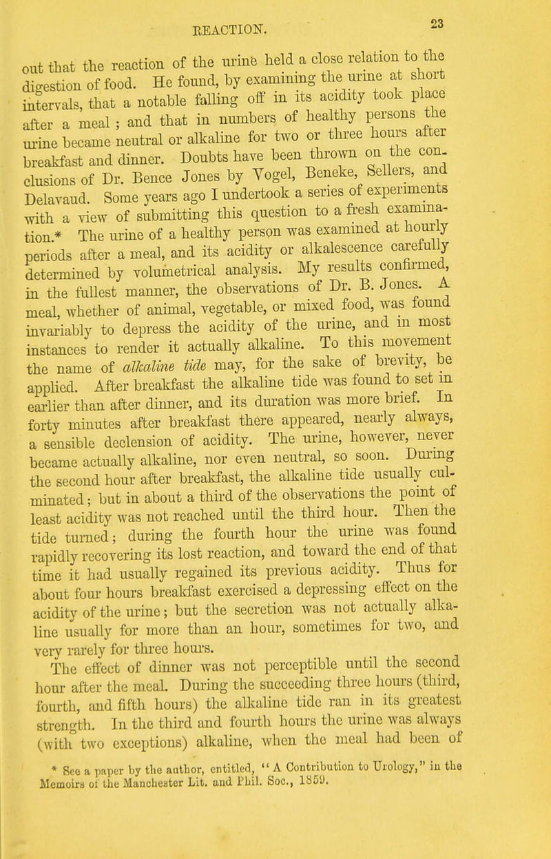 out that the reaction of the mine held a close relation to the digestion of food. He found, by examining the urine at short infervals, that a notable falling off in its acidity took place after a meal ; and that in numbers of healthy persons the urine became neutral or alkaline for two or three hours after breakfast and dinner. Doubts have been thrown on the con elusions of Dr. Bence Jones by Vogel, Beneke Sellers, and Delavaud. Some years ago I undertook a series of experiments with a view of submitting this question to a fresh examina- tion* The urine of a healthy person was examined at hourly periods after a meal, and its acidity or alkalescence carefully determined by yolumetrical analysis. My results confirmed, in the fullest manner, the observations of Dr. B. Jones. A meal, whether of animal, vegetable, or mixed food, was found invariably to depress the acidity of the urine, and m most instances to render it actually alkaline. To this movement the name of alkaline tide may, for the sake of brevity, be applied. After breakfast the alkaline tide was found to set in earlier than after dinner, and its duration was more brief. In forty minutes after breakfast there appeared, nearly always, a sensible declension of acidity. The urine, however, never became actually alkaline, nor even neutral, so soon. During the second hour after breakfast, the alkaline tide usually cul- minated; but in about a third of the observations the point of least acidity was not reached until the third hour-. Then the tide turned; during the fourth hour the urine was found rapidly recovering its lost reaction, and toward the end of that time it had usually regained its previous acidity. Thus for about four hours breakfast exercised a depressing effect on the acidity of the urine; but the secretion was not actually alka- line usually for more than an hour, sometimes for two, and very rarely for three hours. The effect of dinner was not perceptible until the second hour after the meal. During the succeeding three hours (third, fourth, and fifth hours) the alkaline tide ran in its greatest strength. In the third and fourth hours the urine was always (with two exceptions) alkaline, when the meal had been of * See a paper by the author, entitled,  A Contribution to Urology, in the Memoirs oi the Manchester Lit. and 1'bil. Soc, 1351).
