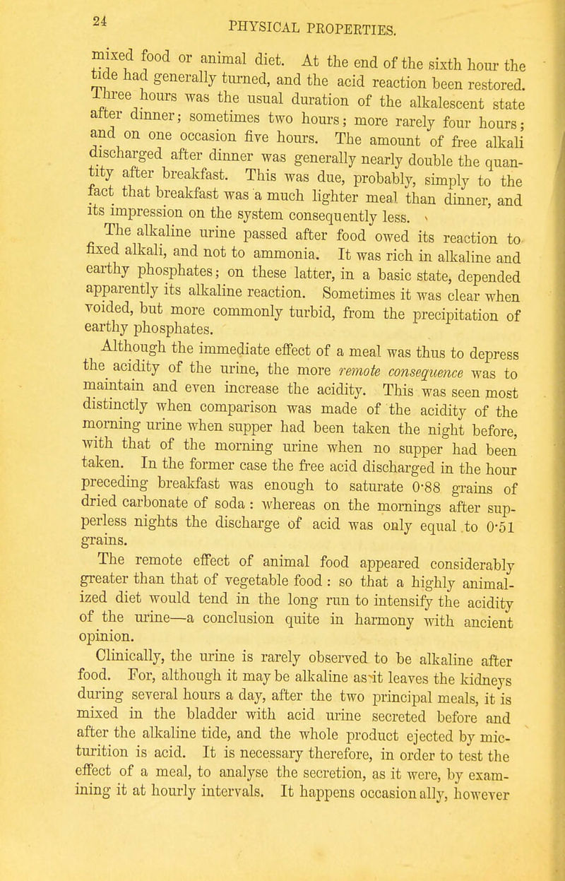 mixed food or animal diet. At the end of the sixth hour the tide had generally turned, and the acid reaction been restored. Ihree hours was the usual duration of the alkalescent state alter dinner; sometimes two hours,- more rarely four hours- and on one occasion five hours. The amount of free alkali discharged after dinner was generally nearly double the quan- tity after breakfast. This was due, probably, simply to the fact that breakfast was a much lighter meal than dinner, and its impression on the system consequently less. » The alkaline urine passed after food owed its reaction to fixed alkali, and not to ammonia. It was rich in alkaline and earthy phosphates; on these latter, in a basic state, depended apparently its alkaline reaction. Sometimes it was clear when voided, but more commonly turbid, from the precipitation of earthy phosphates. Although the immediate effect of a meal was thus to depress the acidity of the urine, the more remote consequence was to maintain and even increase the acidity. This was seen most distinctly when comparison was made of the acidity of the morning urine when supper had been taken the night before, with that of the morning urine when no supper had been taken. In the former case the free acid discharged in the hour preceding breakfast was enough to saturate 0'88 grains of dried carbonate of soda: whereas on the mornings after sup- perless nights the discharge of acid was only equal .to 0-51 grains. The remote effect of animal food appeared considerably greater than that of vegetable food : so that a highly animal- ized diet would tend in the long run to intensify the acidity of the urine—a conclusion quite in harmony with ancient opinion. Clinically, the urine is rarely observed to be alkaline after food. For, although it maybe alkaline as4t leaves the kidneys during several hours a day, after the two principal meals, it is mixed in the bladder with acid mine secreted before and after the alkaline tide, and the whole product ejected by mic- turition is acid. It is necessary therefore, in order to test the effect of a meal, to analyse the secretion, as it were, by exam- ining it at hourly intervals. It happens occasion ally, however