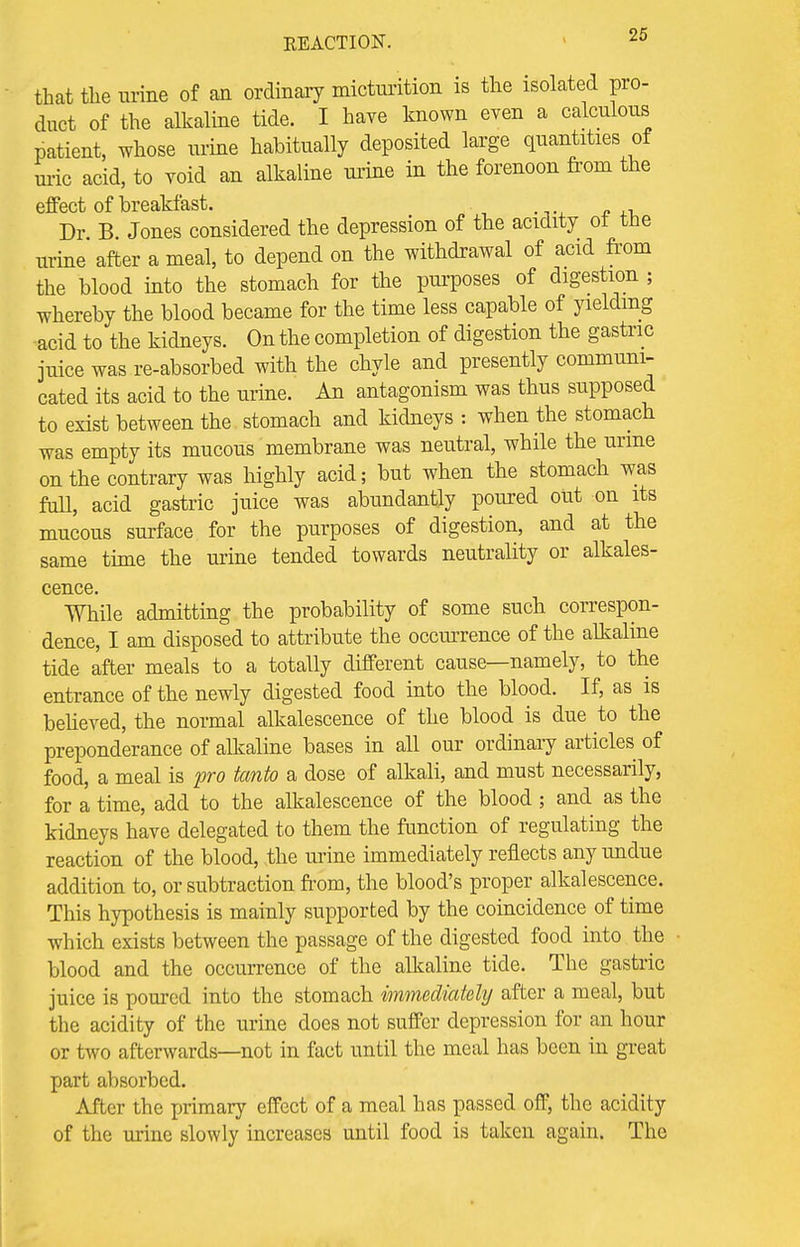 that the urine of an ordinary micturition is the isolated pro- duct of the alkaline tide. I have known even a calculous patient, whose urine habitually deposited large quantities of uric acid, to void an alkaline urine in the forenoon from the effect of breakfast. Dr. B. Jones considered the depression of the acidity ot the urine after a meal, to depend on the withdrawal of acid from the blood into the stomach for the purposes of digestion ; whereby the blood became for the time less capable of yielding acid to the kidneys. On the completion of digestion the gastric juice was re-absorbed with the chyle and presently communi- cated its acid to the urine. An antagonism was thus supposed to exist between the stomach and kidneys : when the stomach was empty its mucous membrane was neutral, while the urine on the contrary was highly acid; but when the stomach was full, acid gastric juice was abundantly poured out on its mucous surface for the purposes of digestion, and at the same time the urine tended towards neutrality or alkales- cence. While admitting the probability of some such correspon- dence, I am disposed to attribute the occurrence of the alkaline tide after meals to a totally different cause—namely, to the entrance of the newly digested food into the blood. If, as is believed, the normal alkalescence of the blood is due to the preponderance of alkaline bases in all our ordinary articles of food, a meal is pro tanto a dose of alkali, and must necessarily, for a time, add to the alkalescence of the blood ; and as the kidneys have delegated to them the function of regulating the reaction of the blood, the urine immediately reflects any undue addition to, or subtraction from, the blood's proper alkalescence. This hypothesis is mainly supported by the coincidence of time which exists between the passage of the digested food into the blood and the occurrence of the alkaline tide. The gastric juice is poured into the stomach immediately after a meal, but the acidity of the urine does not suffer depression for an hour or two afterwards—not in fact until the meal has been in great part absorbed. After the primary effect of a meal has passed off, the acidity of the urine slowly increases until food is taken again. The
