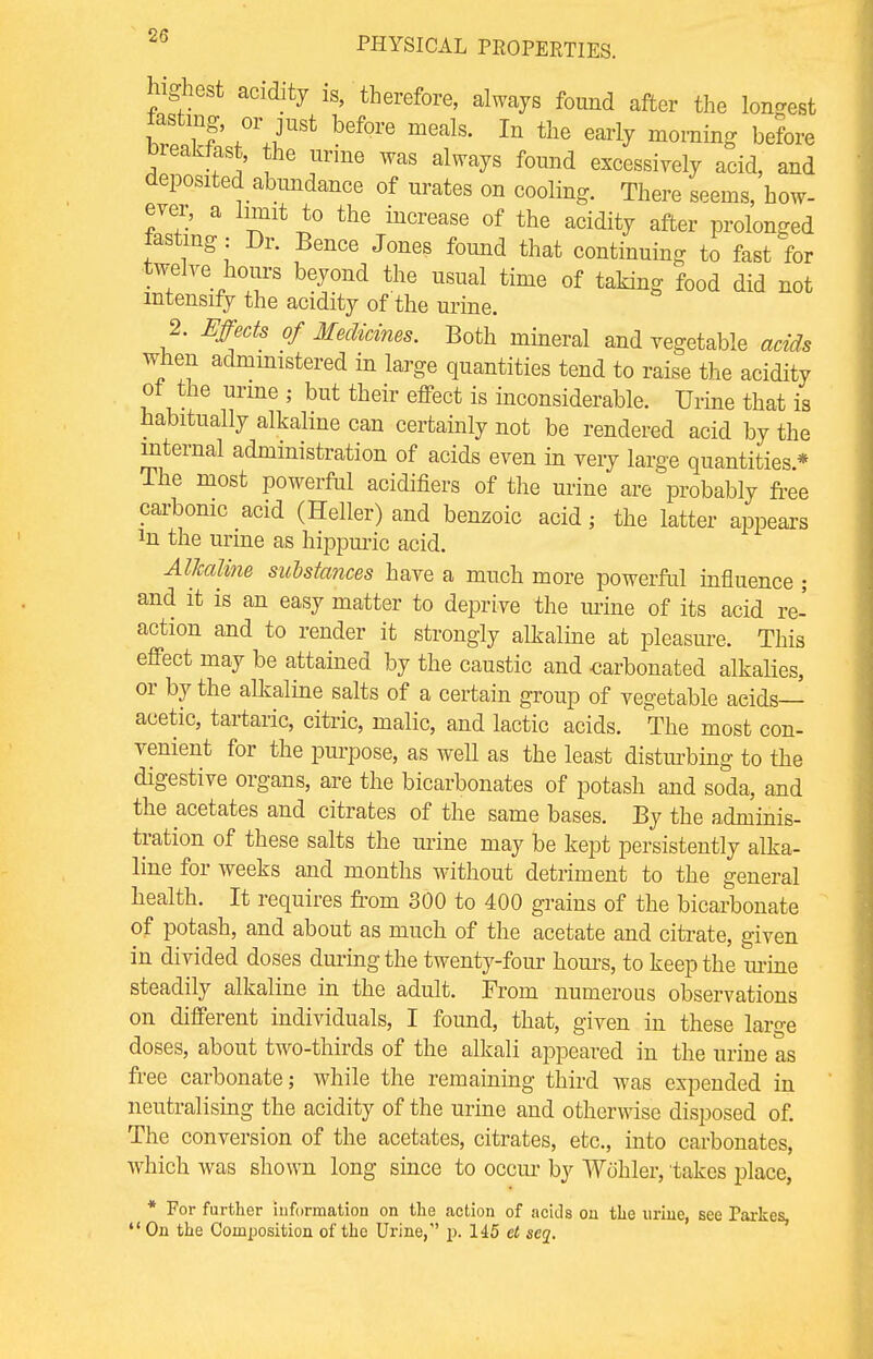 highest acidity is, therefore, always found after the longest tasting, or just before meals. In the early morning before Dreaklast, the urine was always found excessively acid, and deposited abundance of urates on cooling. There seems, how- ever, a limit to the increase of the acidity after prolonged tasting : Dr. Bence Jones found that continuing to fast for twelve hours beyond the usual time of taking food did not intensify the acidity of the urine. 2. Effects of Medicines. Both mineral and vegetable acids when administered in large quantities tend to raise the acidity ot the urine ; but their effect is inconsiderable. Urine that is habitually alkaline can certainly not be rendered acid by the internal administration of acids even in very large quantities * The most powerful acidifiers of the urine are probably free carbonic acid (Heller) and benzoic acid; the latter appears in the urine as hippuric acid. Alkaline suMances have a much more powerful influence ; and it is an easy matter to deprive the mine of its acid re-' action and to render it strongly alkaline at pleasure. This effect may be attained by the caustic and carbonated alkalies, or by the alkaline salts of a certain group of vegetable aeids— acetic, tartaric, citric, malic, and lactic acids. The most con- venient for the purpose, as well as the least disturbing to the digestive organs, are the bicarbonates of potash and soda, and the acetates and citrates of the same bases. By the adminis- tration of these salts the mine may be kept persistently alka- line for weeks and months without detriment to the general health. It requires from 300 to 400 grains of the bicarbonate of potash, and about as much of the acetate and citrate, given in divided doses during the twenty-four horns, to keep the mine steadily alkaline in the adult. From numerous observations on different individuals, I found, that, given in these large doses, about two-thirds of the alkali appeared in the urine as free carbonate; while the remaining third was expended in neutralising the acidity of the urine and otherwise disposed of. The conversion of the acetates, citrates, etc., into carbonates, which was shown long since to occur by Wohler, takes place, * For further information on the action of acids on the urine, see Parkes, On the Composition of the Urine, p. 145 et seq.