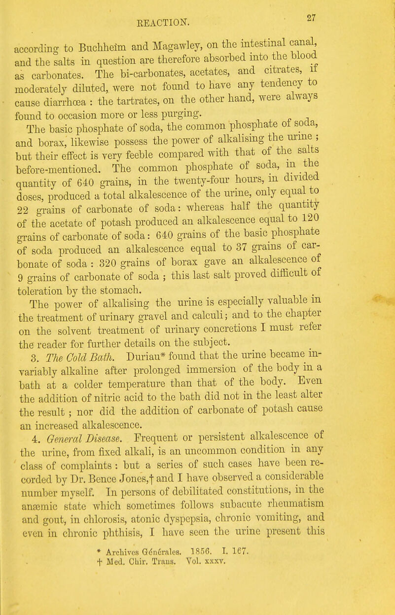 according to Buchheim and Magawley, on the intestinal canal, and the salts in question are therefore absorbed into the, blood as carbonates. The bi-carbonates, acetates, and citrates, it moderately diluted, were not found to have any tendency to cause diarrhoea : the tartrates, on the other hand, were always found to occasion more or less purging. The basic phosphate of soda, the common phosphate ot soda, and borax, likewise possess the power of alkalising thes urine:; but their effect is very feeble compared with that of the salts before-mentioned. The common phosphate of soda, in the quantity of 640 grains, in the twenty-four hours, m divided doses, produced a total alkalescence of the urine, only equal to 22 grains of carbonate of soda: whereas half the quantity of the acetate of potash produced an alkalescence equal to 120 grains of carbonate of soda: 640 grains of the basic phosphate of soda produced an alkalescence equal to 37 grains of car- bonate of soda : 320 grains of borax gave an alkalescence of 9 grains of carbonate of soda ; this last salt proved difficult of toleration by the stomach. The power of alkalising the urine is especially valuable m the treatment of urinary gravel and calculi; and to the chapter on the solvent treatment of urinary concretions I must refer the reader for further details on the subject. 3. The Cold Bath. Duriau* found that the urine became in- variably alkaline after prolonged immersion of the body in a bath at a colder temperature than that of the body. Even the addition of nitric acid to the bath did not in the least alter the result; nor did the addition of carbonate of potash cause an increased alkalescence. 4. General Disease. Frequent or persistent alkalescence of the urine, from fixed alkali, is an uncommon condition in any class of complaints : but a series of such cases have been re- corded by Dr. Bence Jones,t and I have observed a considerable number myself. In persons of debilitated constitutions, in the anaemic state which sometimes follows subacute rheumatism and gout, in chlorosis, atonic dyspepsia, chronic vomiting, and even in chronic phthisis, I have seen the urine present this * Archives Gdncrales. 1856. 1.167. t Med. Ohir. Traus. Vol. xxxv.