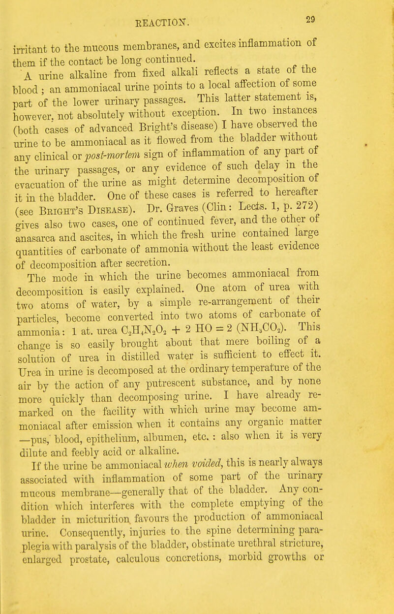 irritant to the mucous membranes, and excites inflammation of them if the contact be long continued. A urine alkaline from fixed alkali reflects a state of the blood • an ammoniacal urine points to a local affection of some part of the lower urinary passages. This latter statement is, however, not absolutely without exception. In two instances (both cases of advanced Bright's disease) I have observed the urine to be ammoniacal as it flowed from the bladder without any clinical or post-mortem sign of inflammation of any part of the urinary passages, or any evidence of such delay m the evacuation of the mine as might determine decomposition of it in the bladder. One of these cases is referred to hereafter (see Bright's Disease). Dr. Graves (Clin: Lects. 1, p. 272) gives also two cases, one of continued fever, and the other of anasarca and ascites, in which the fresh urine contained large quantities of carbonate of ammonia without the least evidence of decomposition after secretion. The mode in which the urine becomes ammoniacal from decomposition is easily explained. One atom of urea with two atoms of water, by a simple re-arrangement of their particles become converted into two atoms of carbonate of ammonia: 1 at. urea C2H4N202 + 2 HO = 2 (NH3C02). This change is so easily brought about that mere boiling of a solution of urea in distilled water is sufficient to effect it. Urea in urine is decomposed at the ordinary temperature of the air by the action of any putrescent substance, and by none more quickly than decomposing urine. I have already re- marked on the facility with which urine may become am- moniacal after emission when it contains any organic matter —pus,' blood, epithelium, albumen, etc. : also when it is very dilute and feebly acid or alkaline. If the urine be ammoniacal when voided, this is nearly always associated with inflammation of some part of the urinary mucous membrane—generally that of the bladder. ^ Any con- dition which interferes with the complete emptying of the bladder in micturition, favours the production of ammoniacal urine. Consequently, injuries to the spine determining para- plegia with paralysis of the bladder, obstinate urethral stricture, enlarged prostate, calculous concretions, morbid growths or