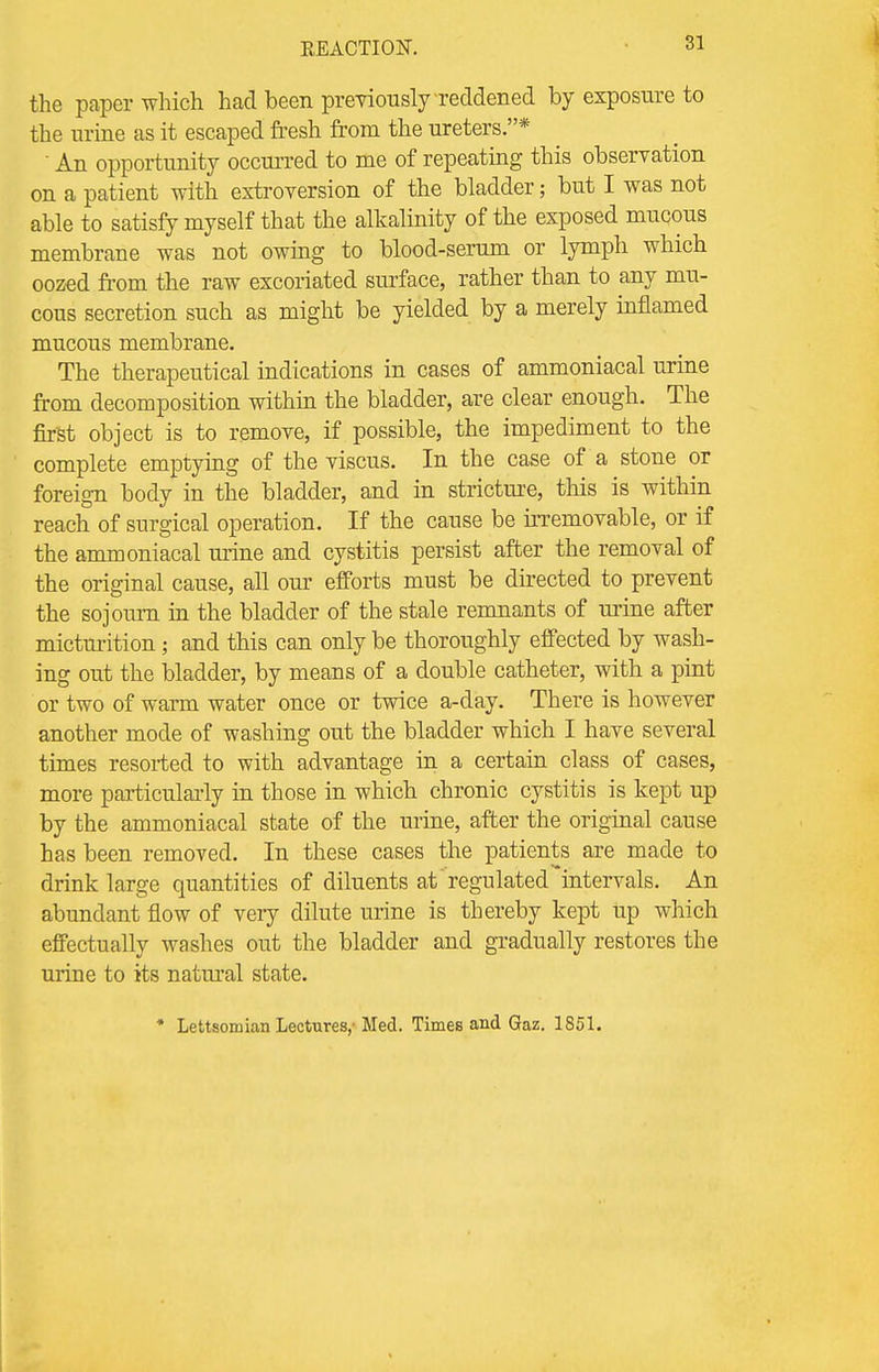 the paper which had been previously-reddened by exposure to the urine as it escaped fresh from the ureters.*  An opportunity occurred to me of repeating this observation on a patient with extroversion of the bladder; but I was not able to satisfy myself that the alkalinity of the exposed mucous membrane was not owing to blood-serum or lymph which oozed from the raw excoriated surface, rather than to any mu- cous secretion such as might be yielded by a merely inflamed mucous membrane. The therapeutical indications in cases of ammoniacal urine from decomposition within the bladder, are clear enough. The first object is to remove, if possible, the impediment to the complete emptying of the viscus. In the case of a stone or foreign body in the bladder, and in stricture, this is within reach of surgical operation. If the cause be irremovable, or if the ammoniacal urine and cystitis persist after the removal of the original cause, all our efforts must be directed to prevent the sojourn in the bladder of the stale remnants of urine after micturition; and this can only be thoroughly effected by wash- ing out the bladder, by means of a double catheter, with a pint or two of warm water once or twice a-day. There is however another mode of washing out the bladder which I have several times resorted to with advantage in a certain class of cases, more particularly in those in which chronic cystitis is kept up by the ammoniacal state of the urine, after the original cause has been removed. In these cases the patients are made to drink large quantities of diluents at regulated intervals. An abundant flow of very dilute urine is thereby kept up which effectually washes out the bladder and gradually restores the urine to its natural state. * Lettsomian Lectures,-Med. Times and Gaz. 1851.