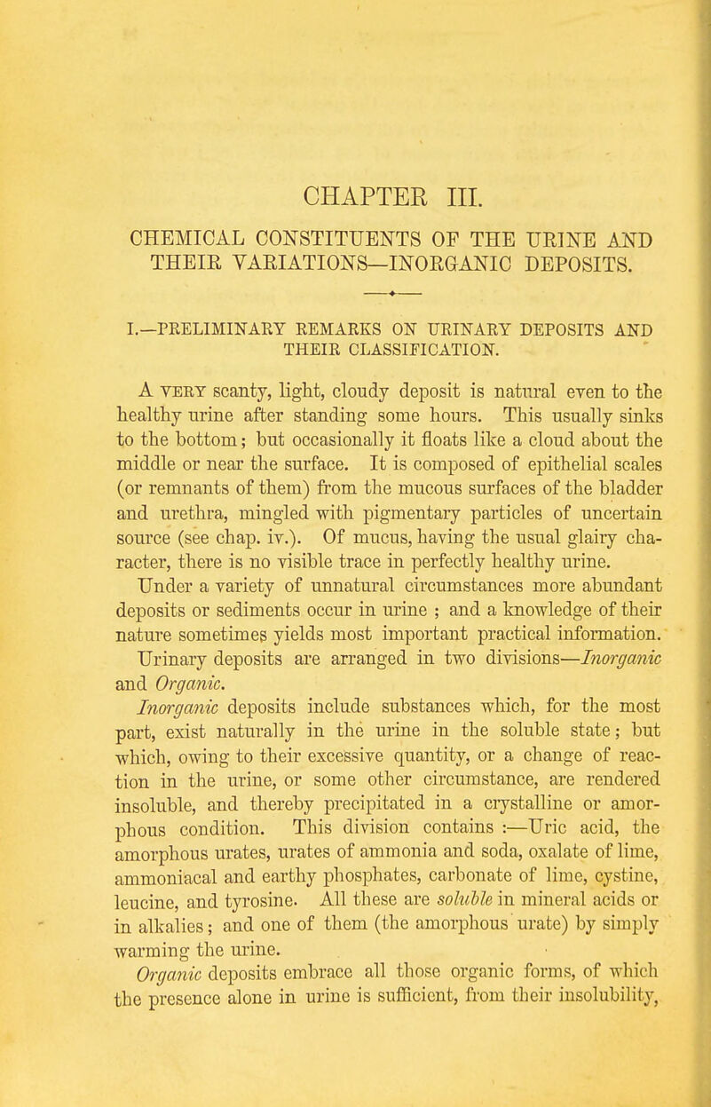 CHAPTER III. CHEMICAL CONSTITUENTS OF THE URINE AND THEIR VARIATIONS—INORGANIC DEPOSITS. I.—PRELIMINARY REMARKS ON URINARY DEPOSITS AND THEIR CLASSIFICATION. A vert scanty, light, cloudy deposit is natural even to the healthy urine after standing some hours. This usually sinks to the bottom; but occasionally it floats like a cloud about the middle or near the surface. It is composed of epithelial scales (or remnants of them) from the mucous surfaces of the bladder and urethra, mingled with pigmentary particles of uncertain source (see chap. iv.). Of mucus, having the usual glairy cha- racter, there is no visible trace in perfectly healthy urine. Under a variety of unnatural circumstances more abundant deposits or sediments occur in urine ; and a knowledge of their nature sometimes yields most important practical information. Urinary deposits are arranged in two divisions—Inorganic and Organic. Inorganic deposits include substances which, for the most part, exist naturally in the urine in the soluble state; but which, owing to their excessive quantity, or a change of reac- tion in the urine, or some other circumstance, are rendered insoluble, and thereby precipitated in a crystalline or amor- phous condition. This division contains :—Uric acid, the amorphous urates, urates of ammonia and soda, oxalate of lime, ammoniacal and earthy phosphates, carbonate of lime, cystine, leucine, and tyrosine. All these are soluble in mineral acids or in alkalies; and one of them (the amorphous urate) by simply warming the urine. Organic deposits embrace all those organic forms, of which the presence alone in urine is sufficient, from their insolubility,