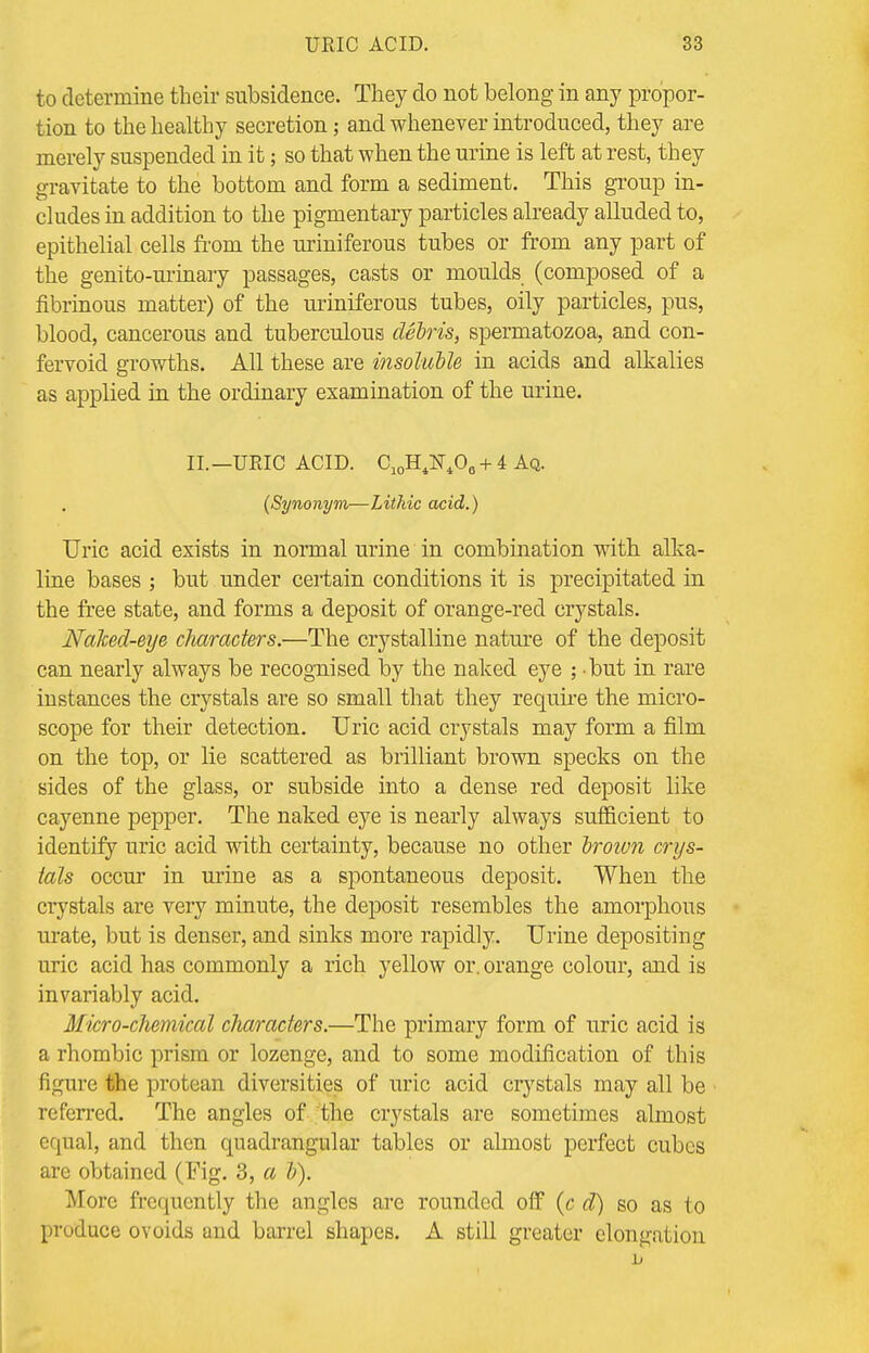 to determine their subsidence. They do not belong in any propor- tion to the healthy secretion; and whenever introduced, they are merely suspended in it; so that when the urine is left at rest, they gravitate to the bottom and form a sediment. This group in- cludes in addition to the pigmentary particles already alluded to, epithelial cells from the uriniferous tubes or from any part of the genito-urinary passages, casts or moulds (composed of a fibrinous matter) of the uriniferous tubes, oily particles, pus, blood, cancerous and tuberculous debris, spermatozoa, and con- fervoid growths. All these are insoluble in acids and alkalies as applied in the ordinary examination of the uriue. II. —URIC ACID. C10H4N40e + 4 Aq. {Synonym—Lithic acid.) Uric acid exists in normal urine in combination with alka- line bases ; but under certain conditions it is precipitated in the free state, and forms a deposit of orange-red crystals. Naked-eye characters.—The crystalline nature of the deposit can nearly always be recognised by the naked eye ; but in rare instances the crystals are so small that they require the micro- scope for their detection. Uric acid crystals may form a film on the top, or lie scattered as brilliant brown specks on the sides of the glass, or subside into a dense red deposit like cayenne pepper. The naked eye is nearly always sufficient to identify uric acid with certainty, because no other broivn crys- tals occur in urine as a spontaneous deposit. When the crystals are very minute, the deposit resembles the amorphous urate, but is denser, and sinks more rapidly. Urine depositing uric acid has commonly a rich yellow or. orange colour, and is invariably acid. Micro-chemical characters.—The primary form of uric acid is a rhombic prism or lozenge, and to some modification of this figure the protean diversities of uric acid crystals may all be referred. The angles of the crystals are sometimes almost equal, and then quadrangular tables or almost perfect cubes are obtained (Fig. 3, a b). More frequently the angles are rounded off (c d) so as to produce ovoids and barrel shapes. A still greater elongation
