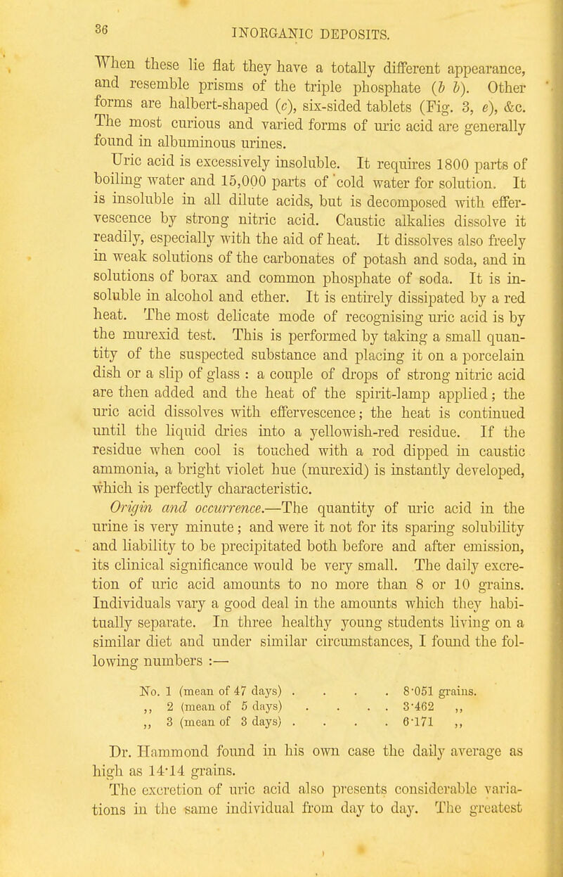 When these lie flat they have a totally different appearance, and resemble prisms of the triple phosphate (b b). Other forms are halbert-shaped (c), six-sided tablets (Fig. 3, e), &c. The most curious and varied forms of uric acid are generally found in albuminous urines. Uric acid is excessively insoluble. It requires 1800 parts of boiling water and 15,000 parts of 'cold water for solution. It is insoluble in all dilute acids, but is decomposed with effer- vescence by strong nitric acid. Caustic alkalies dissolve it readily, especially with the aid of heat. It dissolves also freely in weak solutions of the carbonates of potash and soda, and in solutions of borax and common phosphate of soda. It is in- soluble in alcohol and ether. It is entirely dissipated by a red heat. The most delicate mode of recognising uric acid is by the murexid test. This is performed by taking a small quan- tity of the suspected substance and placing it on a porcelain dish or a slip of glass : a couple of drops of strong nitric acid are then added and the heat of the spirit-lamp applied; the uric acid dissolves with effervescence; the heat is continued until the liquid dries into a yellowish-red residue. If the residue when cool is touched with a rod dipped in caustic ammonia, a bright violet hue (murexid) is instantly developed, which is perfectly characteristic. Origin and occurrence.—The quantity of uric acid in the urine is very minute; and were it not for its sparing solubility . and liability to be precipitated both before and after emission, its clinical significance would be very small. The daily excre- tion of uric acid amounts to no more than 8 or 10 grains. Individuals vary a good deal in the amounts which they habi- tually separate. In three healthy young students living on a similar diet and under similar circumstances, I found the fol- lowing numbers :— No. 1 (mean of 47 days) .... 8'051 grains. ,, 2 (mean of 5 days) . . . . 3-462 ,, 3 (mean of 3 days) .... 6-171 ,, Dr. Hammond found in his own case the daily average as high as 14*14 grains. The excretion of uric acid also presents considerable varia- tions in the same individual from day to day. The greatest