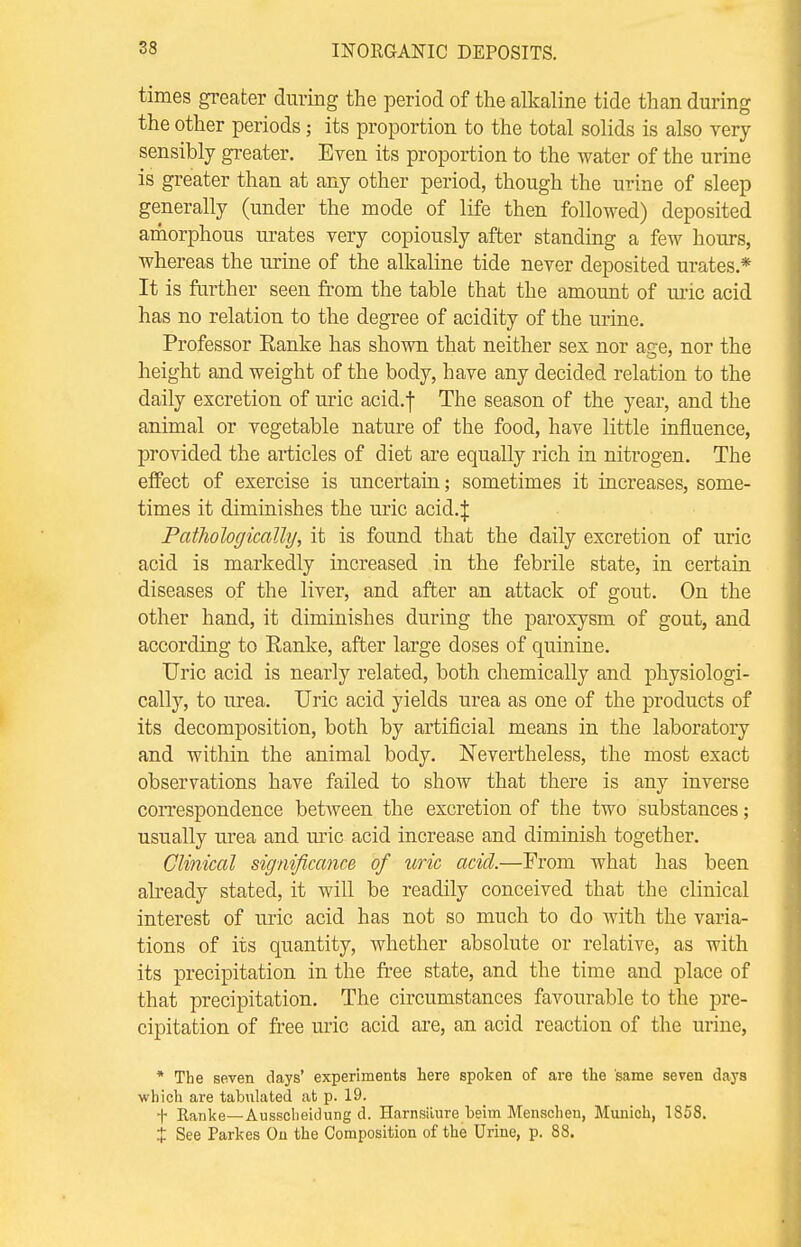 times greater during the period of the alkaline tide than during the other periods; its proportion to the total solids is also very sensibly greater. Even its proportion to the water of the urine is greater than at any other period, though the urine of sleep generally (under the mode of life then followed) deposited amorphous urates very copiously after standing a few hours, whereas the urine of the alkaline tide never deposited urates* It is further seen from the table that the amount of uric acid has no relation to the degree of acidity of the urine. Professor Eanke has shown that neither sex nor age, nor the height and weight of the body, have any decided relation to the daily excretion of uric acid.f The season of the year, and the animal or vegetable nature of the food, have little influence, provided the articles of diet are equally rich in nitrogen. The effect of exercise is uncertain; sometimes it increases, some- times it diminishes the uric acid.J PatJiologicalhj, it is found that the daily excretion of uric acid is markedly increased in the febrile state, in certain diseases of the liver, and after an attack of gout. On the other hand, it diminishes during the paroxysm of gout, and according to Ranke, after large doses of quinine. Uric acid is nearly related, both chemically and physiologi- cally, to urea. Uric acid yields urea as one of the products of its decomposition, both by artificial means in the laboratory and within the animal body. Nevertheless, the most exact observations have failed to show that there is any inverse correspondence betAveen the excretion of the two substances; usually urea and uric acid increase and diminish together. Clinical significance of uric acid.—From what has been already stated, it will be readily conceived that the clinical interest of uric acid has not so much to do with the varia- tions of its quantity, whether absolute or relative, as with its precipitation in the free state, and the time and place of that precipitation. The circumstances favourable to the pre- cipitation of free uric acid are, an acid reaction of the urine, * The seven days' experiments here spoken of are the same seven days which are tabulated at p. 19. t Ranke—Ausscheidung d. Harnsiiure beim Menschen, Munich, 1858. % See Parkes On the Composition of the Urine, p. 88.