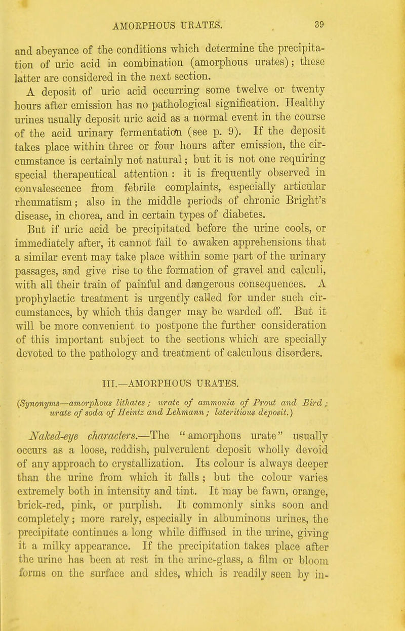 and abeyance of the conditions which determine the precipita- tion of uric acid in combination (amorphous urates); these latter are considered in the next section. A deposit of uric acid occurring some twelve or twenty hours after emission has no pathological signification. Healthy urines usually deposit uric acid as a normal event in the course of the acid urinary fermentation (see p. 9). If the deposit takes place within three or four hours after emission, the cir- cumstance is certainly not natural; but it is not one requiring special therapeutical attention : it is frequently observed in convalescence from febrile complaints, especially articular rheumatism; also in the middle periods of chronic Bright's disease, in chorea, and in certain types of diabetes. But if uric acid be precipitated before the urine cools, or immediately after, it cannot fail to awaken apprehensions that a similar event may take place within some part of the urinary passages, and give rise to the formation of gravel and calculi, with all their train of painful and dangerous consequences. A prophylactic treatment is urgently called for under such cir- cumstances, by which this danger may be warded off. But it will be more convenient to postpone the further consideration of this important subject to the sections which are specially devoted to the pathology and treatment of calculous disorders. III.—AMORPHOUS URATES. (Synonyms—amorphous litkates ; urate of ammonia of Prout and Bird • urate of soda of Heintz and Lehmann ; lateritioiis deposit.) NaJced-eye characters.—The  amorphous urate usually occurs as a loose, reddish, pulverulent deposit wholly devoid of any approach to crystallization. Its colour is always deeper than the urine from which it falls; but the colour varies extremely both in intensity and tint. It may be fawn, orange, brick-red, pink, or purplish. It commonly sinks soon and completely; more rarely, especially in albuminous urines, the precipitate continues a long while diffused in the urine, giving it a milky appearance. If the precipitation takes place after the urine has been at rest in the urine-glass, a film or bloom forms on the surface and sides, which is readily seen by in-
