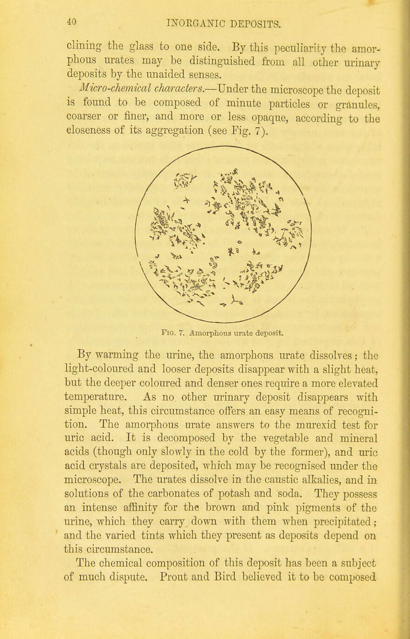 dining the glass to one side. By this peculiarity the amor- phous urates may be distinguished from all other urinary deposits by the unaided senses. Micro-chemical characters.—Under the microscope the deposit is found to be composed of minute particles or granules, coarser or finer, and more or less opaque, according to the closeness of its aggregation (see Fig. 7). Fig. 7. Amorplious urate deposit. By warming the urine, the amorphous urate dissolves; the light-coloured and looser deposits disappear with a slight heat, but the deeper coloured and denser ones require a more elevated temperature. As no other urinary deposit disappears with simple heat, this circumstance offers an easy means of recogni- tion. The amorphous urate answers to the murexid test for uric acid. It is decomposed by the vegetable and mineral acids (though only slowly in the cold by the former), and uric acid crystals are deposited, which may be recognised under the microscope. The urates dissolve in the caustic alkalies, and in solutions of the carbonates of potash and soda. They possess an intense affinity for the brown and pink pigments of the urine, which they carry down with them when precipitated; and the varied tints which they present as deposits depend on this circumstance. The chemical composition of this deposit has been a subject of much dispute. Prout and Bird believed it to be composed