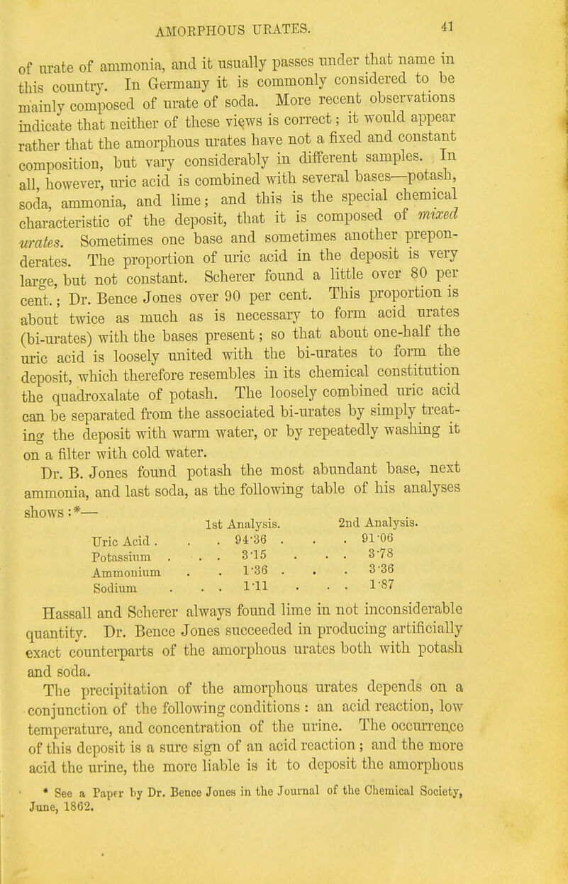 of urate of ammonia, and it usually passes under that name in this country. In Germany it is commonly considered to be mainly composed of urate of soda. More recent observations indicate that neither of these views is correct; it would appear rather that the amorphous urates have not a fixed and constant composition, but vary considerably in different samples. In all however, uric acid is combined with several bases—potash, socla, ammonia, and lime; and this is the special chemical characteristic of the deposit, that it is composed of mixed urates. Sometimes one base and sometimes another prepon- derates. The proportion of uric acid in the deposit is very laro-e, but not constant. Scherer found a little over 80 per cent.'; Dr. Bence Jones over 90 per cent. This proportion is about twice as much as is necessary to form acid urates (bi-urates) with the bases present; so that about one-half the uric acid is loosely united with the bi-urates to form the deposit, which therefore resembles in its chemical constitution the quadroxalate of potash. The loosely combined uric acid can be separated from the associated bi-urates by simply treat- ing the deposit with warm water, or by repeatedly washing it on a filter with cold water. Dr. B. Jones found potash the most abundant base, next ammonia, and last soda, as the following table of his analyses shows :*— . , . , . 1st Analysis. 2nd Analysis. Uric Acid. . . 94'36 . . . 91 06 Potassium . • . . 315 . . . 378 Ammonium . . 1*36 . . 3 36 Sodium . . . I'll • • • 1'87 Hassall and Scherer always found lime in not inconsiderable quantity. Dr. Bence Jones succeeded in producing artificially exact counterparts of the amorphous urates both with potash and soda. The precipitation of the amorphous urates depends on a conjunction of the following conditions : an acid reaction, low temperature, and concentration of the urine. The occurrence of this deposit is a sure sign of an acid reaction; and the more acid the urine, the more liable is it to deposit the amorphous * See a Papfr by Dr. Bence Jones in the Journal of the Chemical Society, June, 1802.
