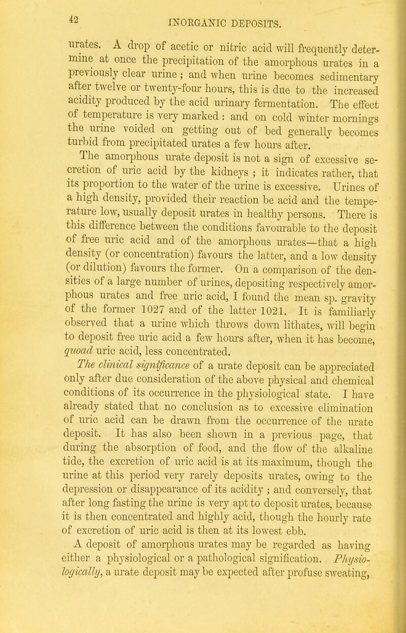 urates. A drop of acetic or nitric acid will frequently deter- mine at once the precipitation of the amorphous urates in a previously clear urine j and when urine becomes sedimentary after twelve or twenty-four hours, this is due to the increased acidity produced by the acid urinary fermentation. The effect of temperature is veiy marked : and on cold winter mornings the urine voided on getting out of bed generally becomes turbid from precipitated urates a few hours after. The amorphous urate deposit is not a sign of excessive se- cretion of uric acid by the kidneys ; it indicates rather, that its proportion to the water of the urine is excessive. Urines of a high density, provided then reaction be acid and the tempe- rature low, usually deposit urates in healthy persons. There is this difference between the conditions favourable to the deposit of free uric acid and of the amorphous urates—that a high density (or concentration) favours the latter, and a low density (or dilution) favours the former. On a comparison of the den- sities of a large number of urines, depositing respectively amor- phous urates and free uric acid, I found the mean sp. gravity of the former 1027 and of the latter 1021. It is familiarly observed that a urine which throws down lithates, will begin to deposit free uric acid a few hours after, when it has become, quoad uric acid, less concentrated. The clinical significance of a urate deposit can be appreciated only after due consideration of the above physical and chemical conditions of its occurrence in the physiological state. I have already stated that no conclusion as to excessive elimination of uric acid can be drawn from the occurrence of the urate deposit. It has also been shown in a previous page, that during the absorption of food, and the flow of the alkaline tide, the excretion of uric acid is at its maximum, though the urine at this period very rarely deposits ui*ates, owing to the depression or disappearance of its acidity ; and conversely, that after long fasting the urine is very apt to deposit Urates, because it is then concentrated and highly acid, though the hourly rate of excretion of uric acid is then at its lowest ebb. A deposit of amorphous urates may be regarded as having either a physiological or a pathological signification. Physio- logically, a urate deposit may be expected after profuse sweating,