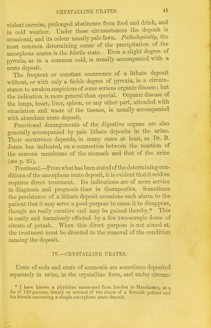 violent exercise, prolonged abstinence from food and drink, and in cold weather. Under these circumstances the deposit is occasional, and its colour usually pale fawn. Pathologically, the most common determining cause of the precipitation of the amorphous urates is the febrile state. Even a slight degree of pyrexia, as in a common cold, is usually accompanied with a mate deposit. The frequent or constant occurrence of a lithate deposit without, or with only a feeble degree of pyrexia, is a circum- stance to awaken suspicions of some serious organic disease; but the indication is more general than special. Organic disease of the lungs, heart, liver, spleen, or any other part, attended with emaciation and waste of the tissues, is usually accompanied with abundant urate deposit. Functional derangements of the digestive organs are also generally accompanied by pale lithate deposits in the urine. Their occurrence depends, in many cases at least, as Dr. B. Jones has indicated, on a connection between the reaction of the mucous membrane of the stomach and that of the urine (see p. 25). Treatment—From what has been stated of the determining con- ditions of the amorphous mate deposit, it is evident that it seldom requires direct treatment. Its indications are of more service in diagnosis and prognosis than in therapeutics. Sometimes the persistence of a lithate deposit occasions such alarm to the patient that it may serve a good purpose to cause it to disappear, though no really curative end may be gained thereby.* This is easily and harmlessly effected by a few two-scruple doses of citrate of potash. When this direct purpose is not aimed at, the treatment must be directed to the removal of the condition causing the deposit. IV.—CRYSTALLINE URATES. Urate of soda and urate of ammonia are sometimes deposited separately in urine, in the crystalline form, and under circum- * I have known a physician summoned from London to Manchester, at a fee of 120 guineas, simply on account of the alarm of a feverish patient and bis friends concerning a simple amorphous urate deposit.