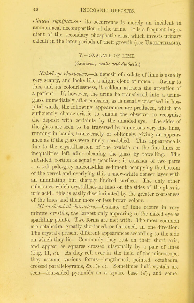 clinical significance s its occurrence is merely an incident in ammoniacal decomposition of the urine. It is a frequent ingre- dient of the secondary phosphatic crust which invests urinary calculi in the later periods of their growth (see Urolithiasis). V.—OXALATE OF LIME. (Oxalitria ; oxalic acid diathesis.) Nahed-eye characters.—A deposit of oxalate of lime is usually very scanty, and looks like a slight cloud of mucus. Owing to this, and its colourlessness, it seldom attracts the attention of a patient. If, however, the urine be transferred into a urine- glass immediately after emission, as is usually practised in hos- pital wards, the following appearances are produced, which are sufficiently characteristic to enable the observer to recognise the deposit with certainty by the unaided eye. The sides of the glass are seen to be traversed by numerous very fine lines, running in bands, transversely or obliquely, giving an appear- ance as if the glass were finely scratched. This appearance is due to the crystallisation of the oxalate on the fine lines or inequalities left after cleaning the glass by towelling. The subsided portion is equally peculiar; it consists of two parts —a soft pale-grey mucous-like sediment occupying the bottom of the vessel, and overlying this a snow-white denser layer with an undulating but sharply limited surface. The only other substance which crystallises in lines on the sides of the glass is uric acid: this is easily discriminated by the greater coarseness of the lines and their more or less brown colour. Micro-chemical cJiaracters.—Oxalate of lime occurs in very minute crystals, the largest only appearing to the naked eye as sparkling points. Two forms are met with. The most common are octahedra, greatly shortened, or flattened, in one direction. The crystals present different appearances according to the side on which they lie. Commonly they rest on their short axis, and appear as squares crossed diagonally by a pair of lines (Fig. 11, a). As they roll over in the field of the microscope, they assume various forms—lengthened, pointed octahedra, crossed parallelograms, &c. (b c). Sometimes half-crystals are seen—four-sided pyramids on a square base (d); and some-