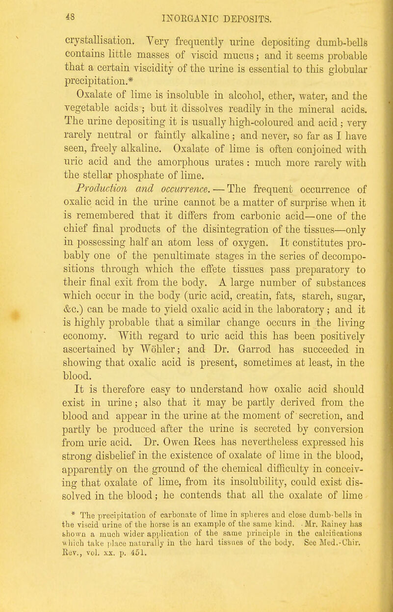 crystallisation. Very frequently urine depositing dumb-bells contains little masses of viscid mucus; and it seems probable that a certain viscidity of the urine is essential to this globular precipitation.* Oxalate of lime is insoluble in alcohol, ether, water, and the vegetable acids ; but it dissolves readily in the mineral acids. The urine depositing it is usually high-coloured and acid; very rarely neutral or faintly alkaline; and never, so far as I have seen, freely alkaline. Oxalate of lime is often conjoined with uric acid and the amorphous urates : much more rarely with the stellar phosphate of lime. Production and occurrence. — The frequent occurrence of oxalic acid in the urine cannot be a matter of surprise when it is remembered that it differs from carbonic acid—one of the chief final products of the disintegration of the tissues—only in possessing half an atom less of oxygen. It constitutes pro- bably one of the penultimate stages in the series of decompo- sitions through which the effete tissues pass preparatory to their final exit from the body. A large number of substances which occur in the body (uric acid, creatin, fats, starch, sugar, &c.) can be made to yield oxalic acid in the laboratory; and it is highly probable that a similar change occurs in the living economy. With regard to uric acid this has been positively ascertained by Wohler; and Dr. Garrod has succeeded in showing that oxalic acid is present, sometimes at least, in the blood. It is therefore easy to understand how oxalic acid should exist in urine; also that it may be partly derived from the blood and appear in the urine at the moment of secretion, and partly be produced after the urine is secreted by conversion from uric acid. Dr. Owen Rees has nevertheless expressed his strong disbelief in the existence of oxalate of lime in the blood, apparently on the ground of the chemical difficulty in conceiv- ing that oxalate of lime, from its insolubility, could exist dis- solved in the blood; he contends that all the oxalate of lime * The precipitation of carbonate of lime in spheres and close dumb-bells in the viscid urine of the horse is an example of the same kind. ■ Mr. Rainey has fehown a much wider application of the same principle in the calcifications which take place naturally in the hard tissues of the body. See Med.-Chir. Rev., vol. xx. p. 451.