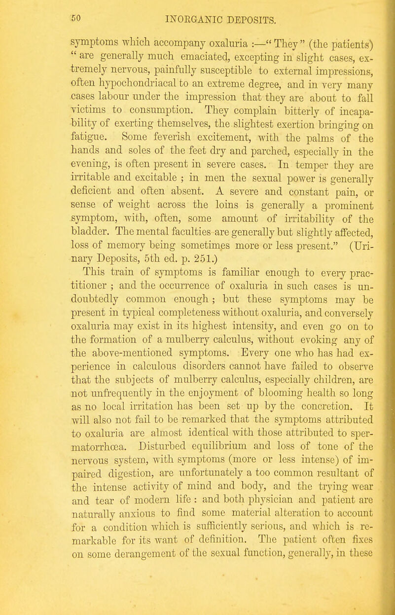 symptoms which accompany oxaluria :— They (the patients) are generally much emaciated, excepting in slight cases, ex- tremely nervous, painfully susceptible to external impressions, often hypochondriacal to an extreme degree, and in very many cases labour under the impression that they are about to fall victims to consumption. They complain bitterly of incapa- bility of exerting themselves, the slightest exertion bringing on fatigue. Some feverish excitement, with the palms of the hands and soles of the feet dry and parched, especially in the evening, is often present in severe cases. In temper they are irritable and excitable ; in men the sexual power is generally deficient and often absent. A severe and constant pain, or sense of weight across the loins is generally a prominent symptom, with, often, some amount of irritability of the bladder. The mental faculties are generally but slightly affected, loss of memory being sometimes more or less present. (Uri- nary Deposits, 5th ed. p. 251.) This train of symptoms is familiar enough to every prac- titioner ; and the occurrence of oxaluria in such cases is un- doubtedly common enough; but these symptoms may be present in typical completeness without oxaluria, and conversely oxaluria may exist in its highest intensity, and even go on to the formation of a mulberry calculus, without evoking any of the above-mentioned symptoms. Every one who has had ex- perience in calculous disorders cannot have failed to observe that the subjects of mulberry calculus, especially children, are not unfrequently in the enjoyment of blooming health so long as no local irritation has been set up by the concretion. It will also not fail to be remarked that the symptoms attributed to oxaluria are almost identical with those attributed to sper- matorrhoea. Disturbed equilibrium and loss of tone of the nervous system, with symptoms (more or less intense) of im- paired digestion, are unfortunately a too common resultant of the intense activity of mind and body, and the trying wear and tear of modem life : and both physician and patient are naturally anxious to find some material alteration to account for a condition which is sufficiently serious, and which is re- markable for its want of definition. The patient often fixes on some derangement of the sexual function, generally, in these